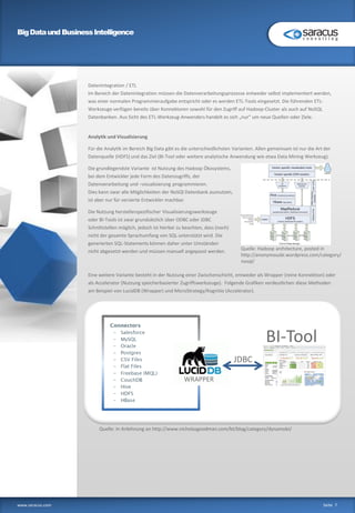 BigDataund BusinessIntelligence
www.saracus.com Seite 7
Datenintegration / ETL
Im Bereich der Datenintegration müssen die Datenverarbeitungsprozesse entweder selbst implementiert werden,
was einer normalen Programmieraufgabe entspricht oder es werden ETL-Tools eingesetzt. Die führenden ETL-
Werkzeuge verfügen bereits über Konnektoren sowohl für den Zugriff auf Hadoop-Cluster als auch auf NoSQL
Datenbanken. Aus Sicht des ETL-Werkzeug-Anwenders handelt es sich „nur“ um neue Quellen oder Ziele.
Analytik und Visualisierung
Für die Analytik im Bereich Big Data gibt es die unterschiedlichsten Varianten. Allen gemeinsam ist nur die Art der
Datenquelle (HDFS) und das Ziel (BI-Tool oder weitere analytische Anwendung wie etwa Data Mining Werkzeug).
Die grundlegendste Variante ist Nutzung des Hadoop Ökosystems,
bei dem Entwickler jede Form des Datenzugriffs, der
Datenverarbeitung und –visualisierung programmieren.
Dies kann zwar alle Möglichkeiten der NoSQl Datenbank ausnutzen,
ist aber nur für versierte Entwickler machbar.
Die Nutzung herstellerspezifischer Visualisierungswerkzeuge
oder BI-Tools ist zwar grundsätzlich über ODBC oder JDBC
Schnittstellen möglich, jedoch ist hierbei zu beachten, dass (noch)
nicht der gesamte Sprachumfang von SQL unterstützt wird. Die
generierten SQL-Statements können daher unter Umständen
nicht abgesetzt werden und müssen manuell angepasst werden.
Eine weitere Variante besteht in der Nutzung einer Zwischenschicht, entweder als Wrapper (reine Konnektion) oder
als Accelerator (Nutzung speicherbasierter Zugriffswerkzeuge). Folgende Grafiken verdeutlichen diese Methoden
am Beispiel von LucidDB (Wrapper) und MicroStrategy/Kognitio (Accelerator).
Services
WRAPPER
JDBC
BI-Tool
Quelle: In Anlehnung an http://www.nicholasgoodman.com/bt/blog/category/dynamobi/
Quelle: Hadoop architecture, posted in
http://anonymousbi.wordpress.com/category/
nosql/
 