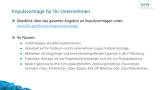 Impulsvorträge für Ihr Unternehmen
Überblick über das gesamte Angebot an Impulsvorträgen unter:
www.iks-gmbh.com/impulsvortraege
Ihr Nutzen:
 Unabhängiges, aktuelles Expertenwissen.
 Individuell auf Ihr Publikum und Ihr Unternehmen zugeschnittene Vorträge.
 Referenten mit langjähriger und branchenübergreifender Expertise in der IT-Beratung.
 Praxisnahe Vorträge, die aus Projektarbeit entstanden sind, frei von Produktwerbung.
 Ideale Ergänzung für Ihre Führungskräftetreffen, Abteilungsmeetings, Hausmessen,
Innovation Days, Konferenzen, Open Spaces, Kick-off-Meetings oder Zukunftsworkshops.
 