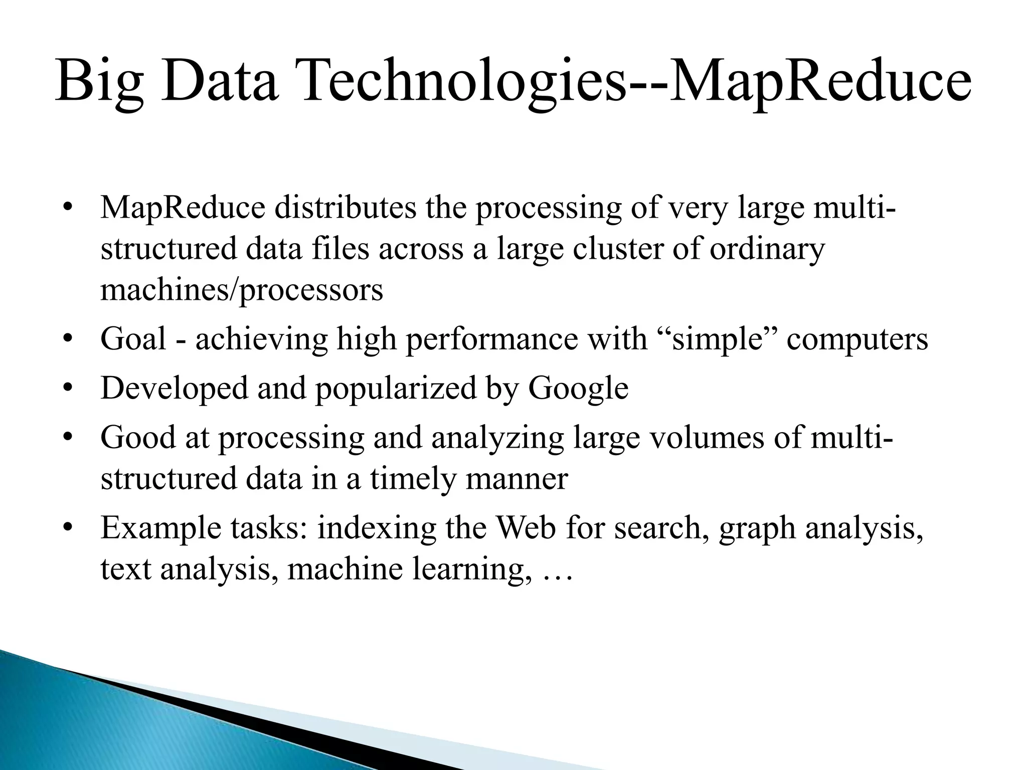 Big Data Technologies--MapReduce
• MapReduce distributes the processing of very large multi-
structured data files across a large cluster of ordinary
machines/processors
• Goal - achieving high performance with “simple” computers
• Developed and popularized by Google
• Good at processing and analyzing large volumes of multi-
structured data in a timely manner
• Example tasks: indexing the Web for search, graph analysis,
text analysis, machine learning, …
 