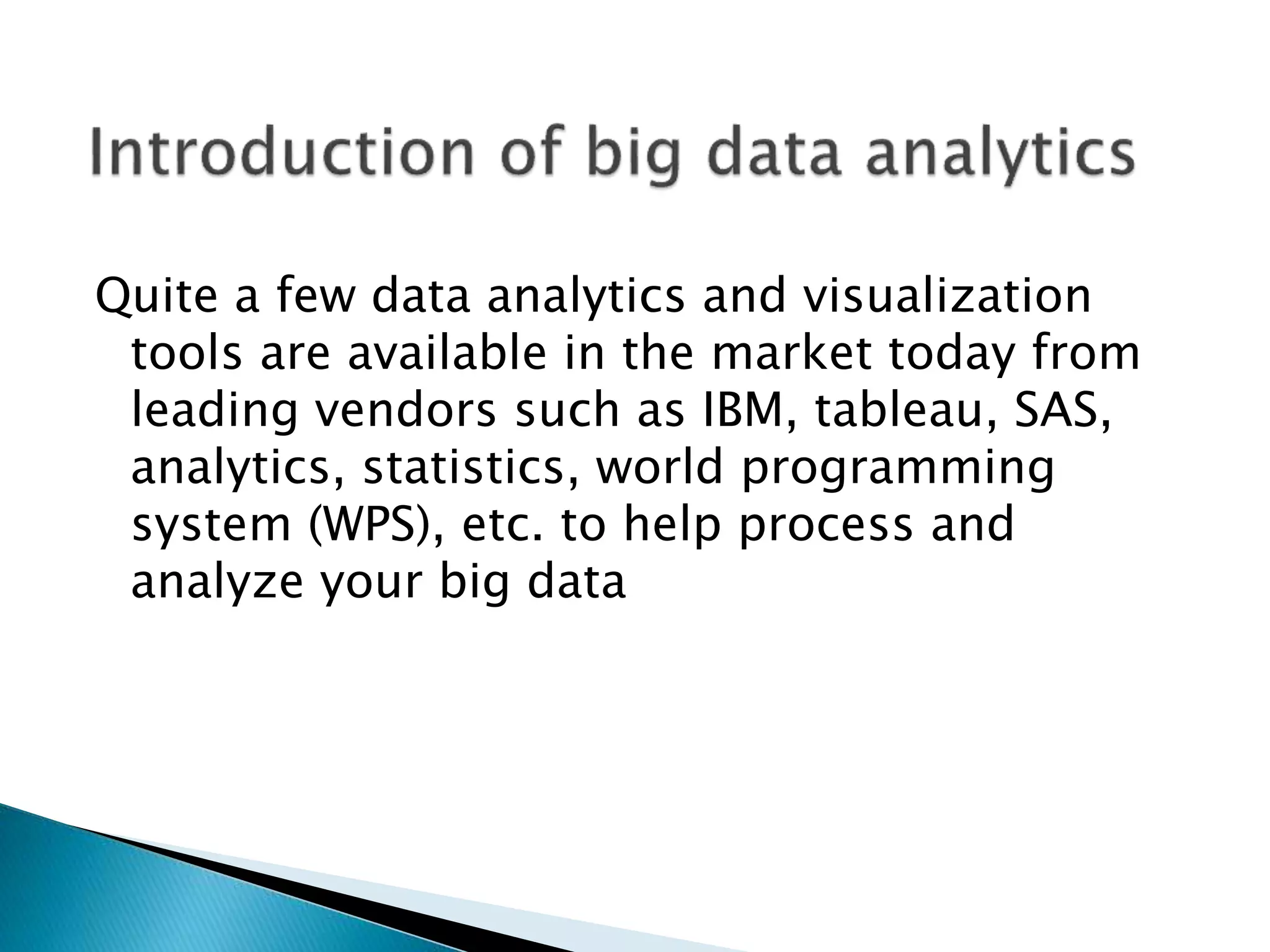 Quite a few data analytics and visualization
tools are available in the market today from
leading vendors such as IBM, tableau, SAS,
analytics, statistics, world programming
system (WPS), etc. to help process and
analyze your big data
 