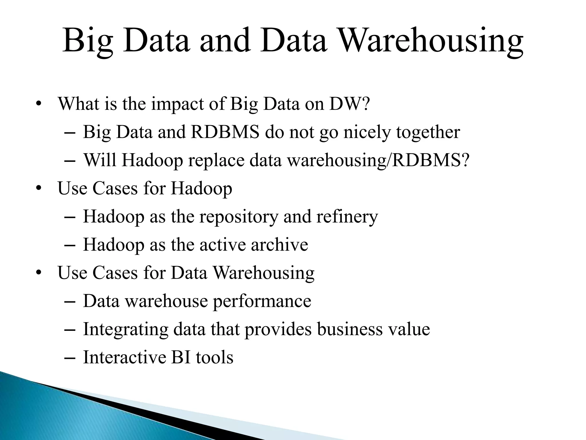 Big Data and Data Warehousing
• What is the impact of Big Data on DW?
– Big Data and RDBMS do not go nicely together
– Will Hadoop replace data warehousing/RDBMS?
• Use Cases for Hadoop
– Hadoop as the repository and refinery
– Hadoop as the active archive
• Use Cases for Data Warehousing
– Data warehouse performance
– Integrating data that provides business value
– Interactive BI tools
 