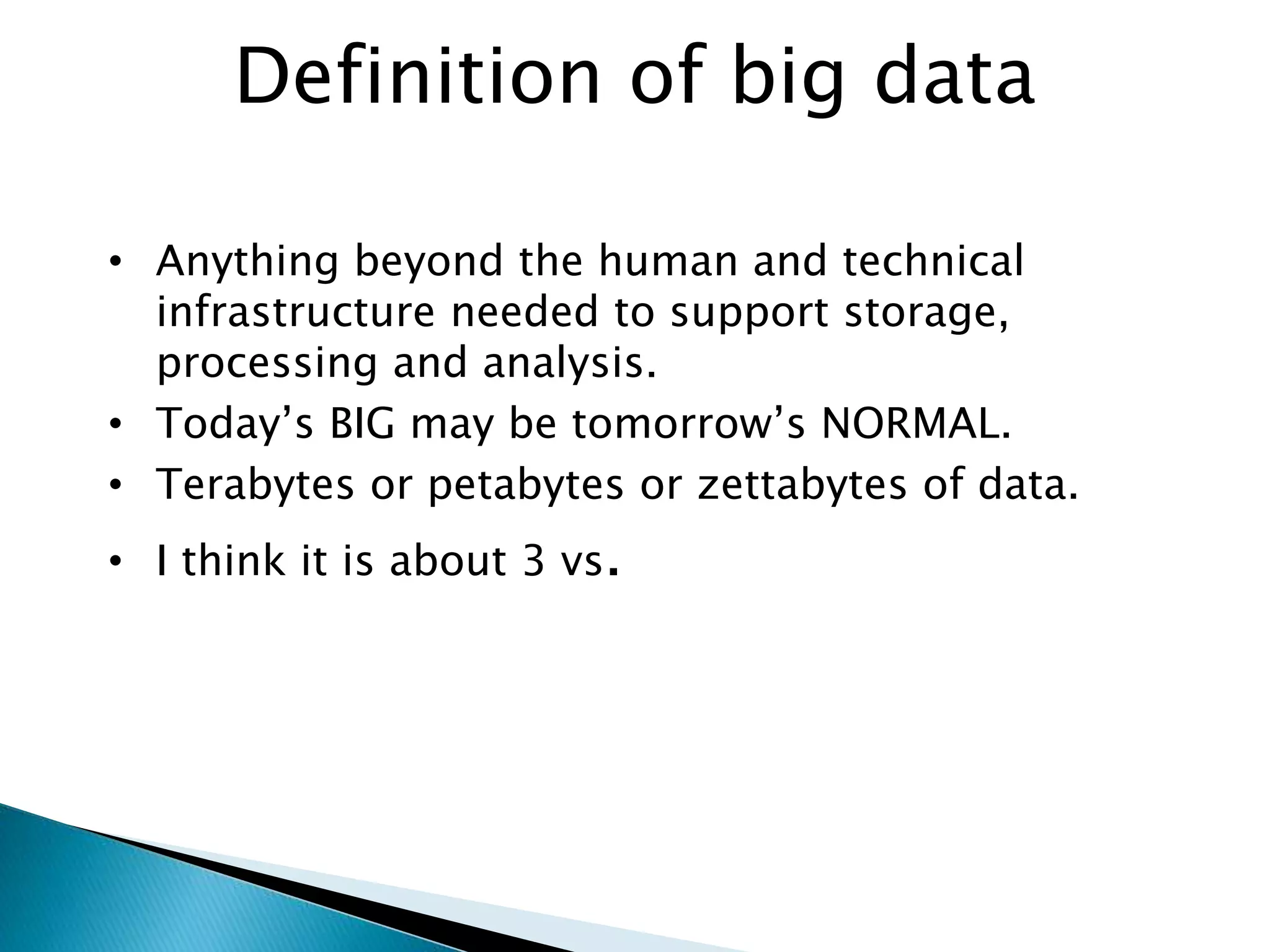 Definition of big data
• Anything beyond the human and technical
infrastructure needed to support storage,
processing and analysis.
• Today’s BIG may be tomorrow’s NORMAL.
• Terabytes or petabytes or zettabytes of data.
• I think it is about 3 vs.
 