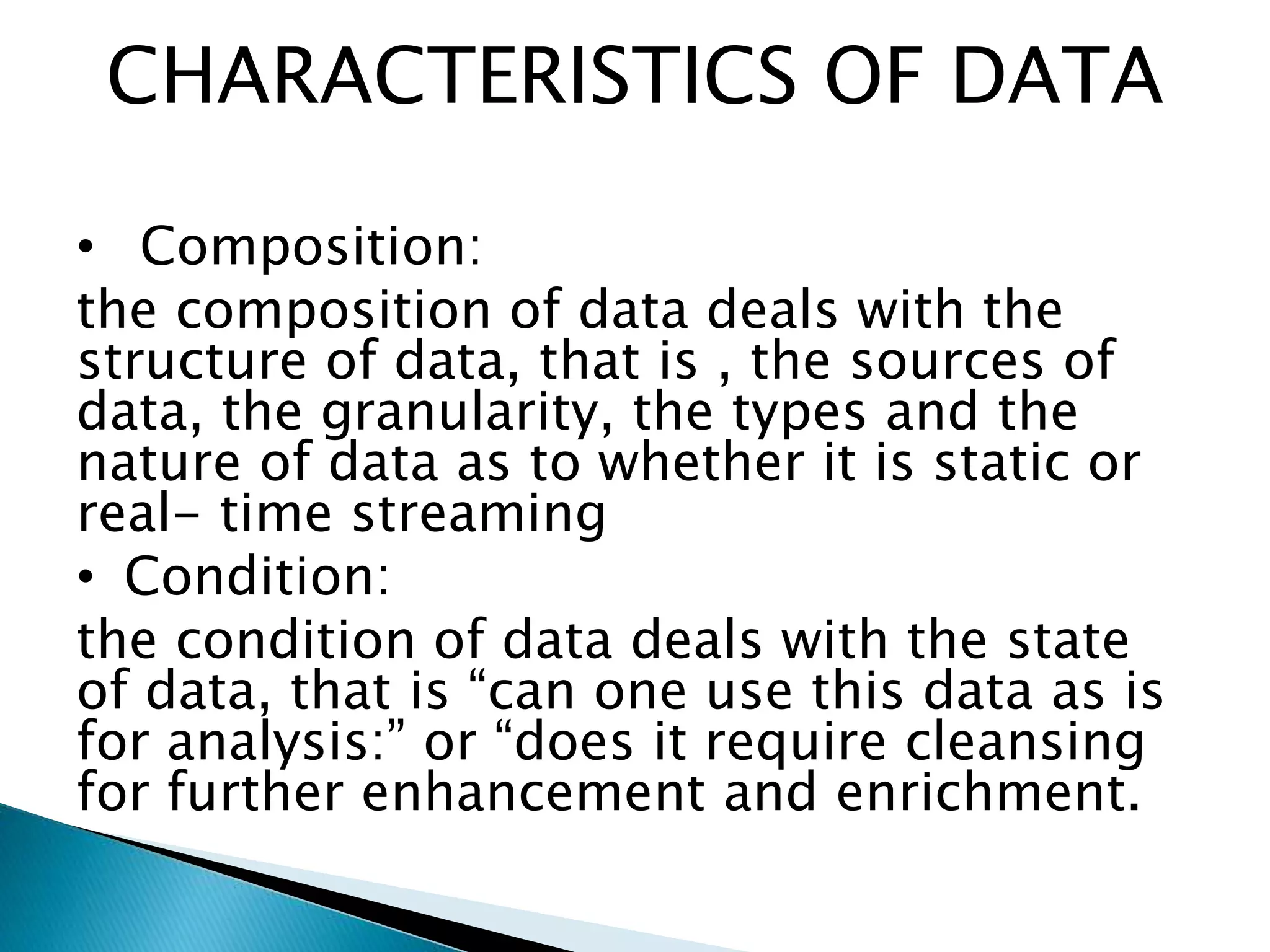 CHARACTERISTICS OF DATA
• Composition:
the composition of data deals with the
structure of data, that is , the sources of
data, the granularity, the types and the
nature of data as to whether it is static or
real- time streaming
• Condition:
the condition of data deals with the state
of data, that is “can one use this data as is
for analysis:” or “does it require cleansing
for further enhancement and enrichment.
 