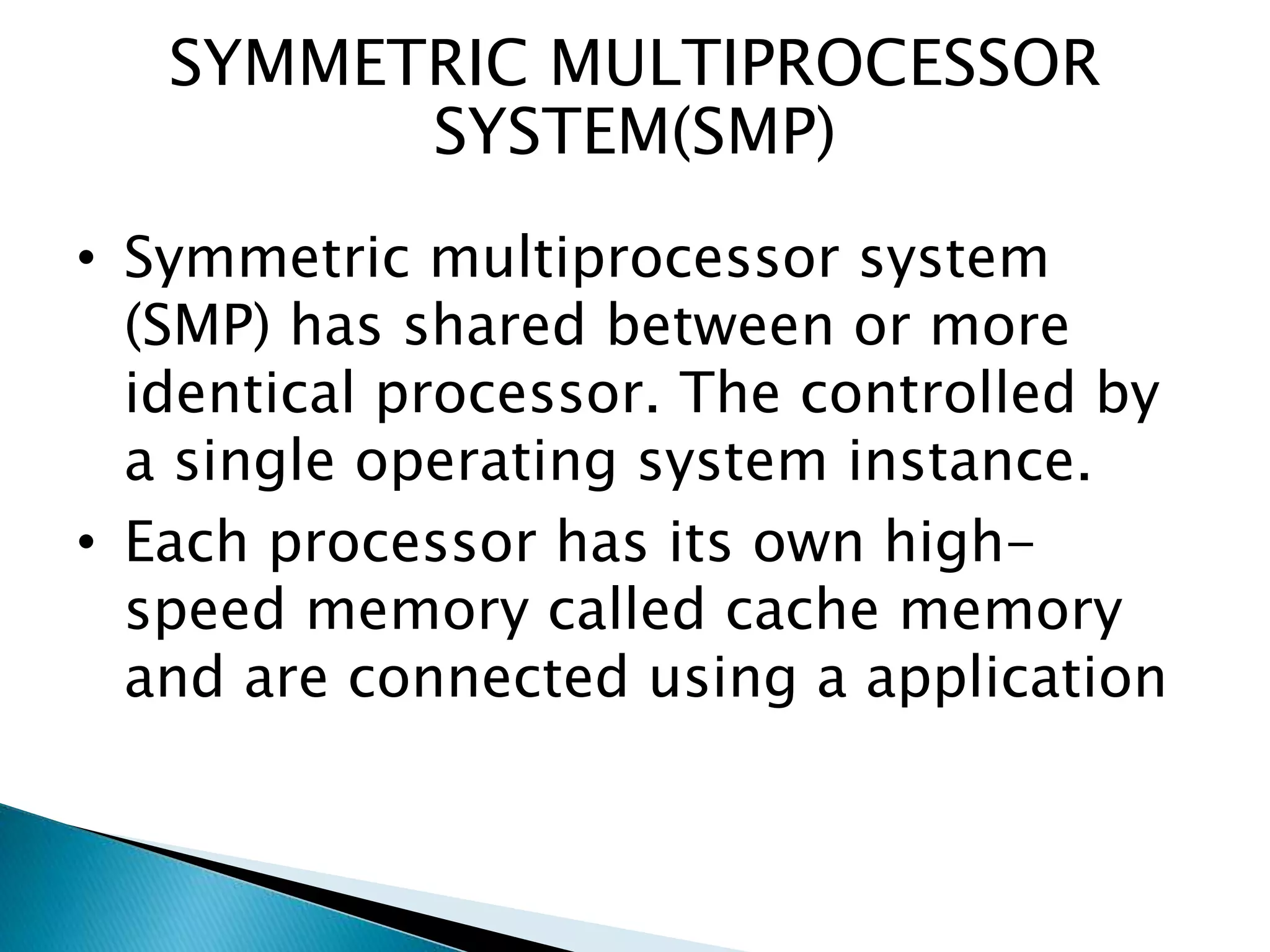 SYMMETRIC MULTIPROCESSOR
SYSTEM(SMP)
• Symmetric multiprocessor system
(SMP) has shared between or more
identical processor. The controlled by
a single operating system instance.
• Each processor has its own high-
speed memory called cache memory
and are connected using a application
 