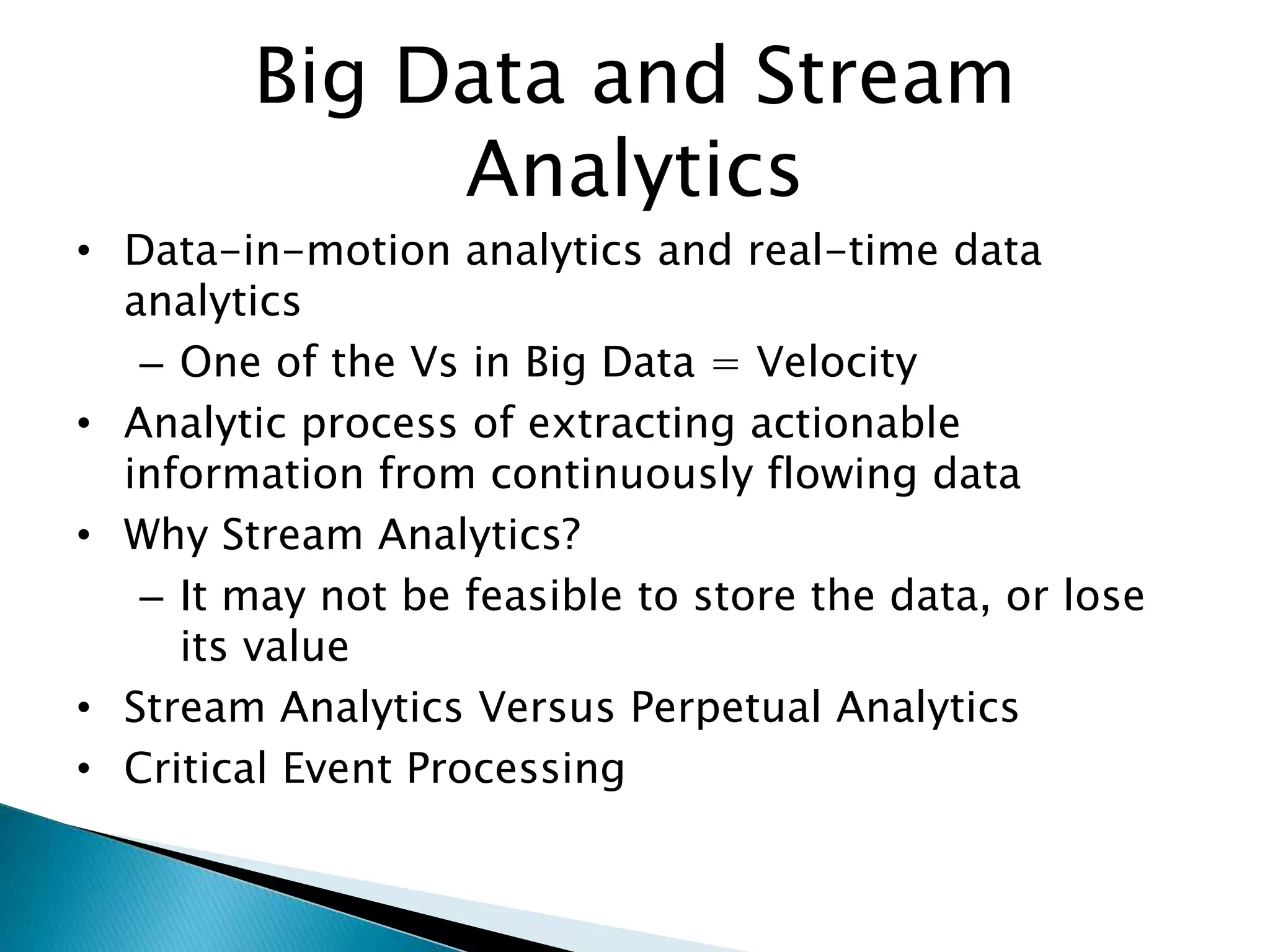 Big Data and Stream
Analytics
• Data-in-motion analytics and real-time data
analytics
– One of the Vs in Big Data = Velocity
• Analytic process of extracting actionable
information from continuously flowing data
• Why Stream Analytics?
– It may not be feasible to store the data, or lose
its value
• Stream Analytics Versus Perpetual Analytics
• Critical Event Processing
 