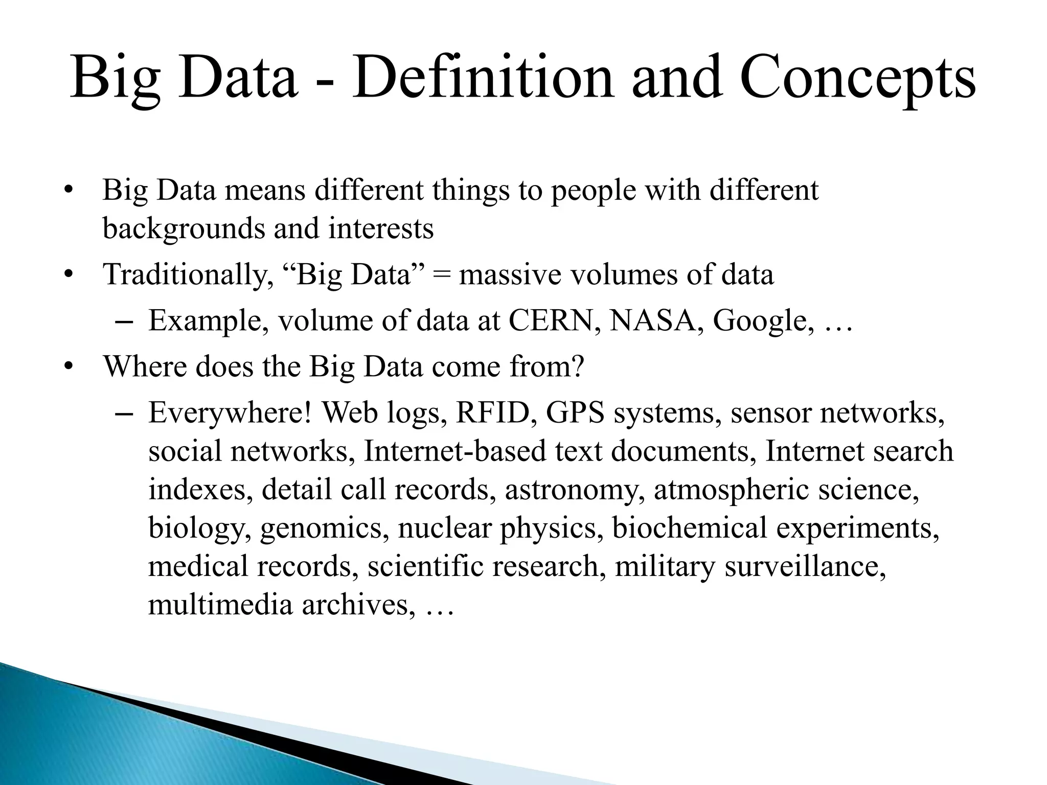 • Big Data means different things to people with different
backgrounds and interests
• Traditionally, “Big Data” = massive volumes of data
– Example, volume of data at CERN, NASA, Google, …
• Where does the Big Data come from?
– Everywhere! Web logs, RFID, GPS systems, sensor networks,
social networks, Internet-based text documents, Internet search
indexes, detail call records, astronomy, atmospheric science,
biology, genomics, nuclear physics, biochemical experiments,
medical records, scientific research, military surveillance,
multimedia archives, …
Big Data - Definition and Concepts
 