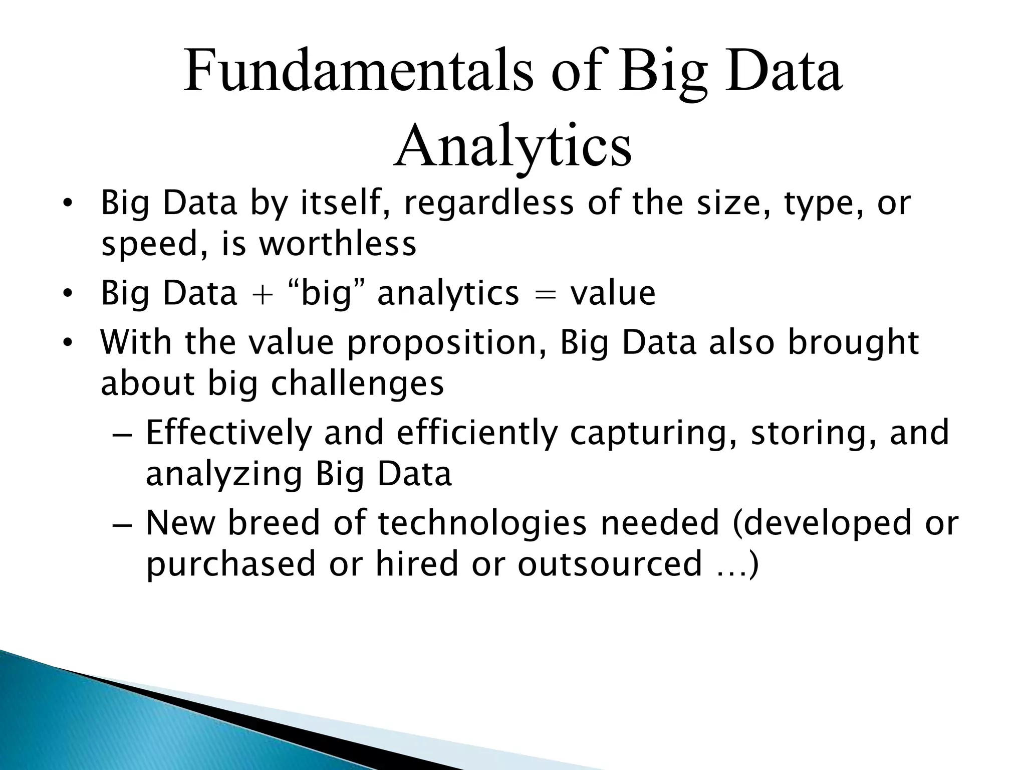 Fundamentals of Big Data
Analytics
• Big Data by itself, regardless of the size, type, or
speed, is worthless
• Big Data + “big” analytics = value
• With the value proposition, Big Data also brought
about big challenges
– Effectively and efficiently capturing, storing, and
analyzing Big Data
– New breed of technologies needed (developed or
purchased or hired or outsourced …)
 