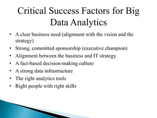 Critical Success Factors for Big
Data Analytics
• A clear business need (alignment with the vision and the
strategy)
• Strong, committed sponsorship (executive champion)
• Alignment between the business and IT strategy
• A fact-based decision-making culture
• A strong data infrastructure
• The right analytics tools
• Right people with right skills
 