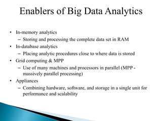 Enablers of Big Data Analytics
• In-memory analytics
– Storing and processing the complete data set in RAM
• In-database analytics
– Placing analytic procedures close to where data is stored
• Grid computing & MPP
– Use of many machines and processors in parallel (MPP -
massively parallel processing)
• Appliances
– Combining hardware, software, and storage in a single unit for
performance and scalability
 