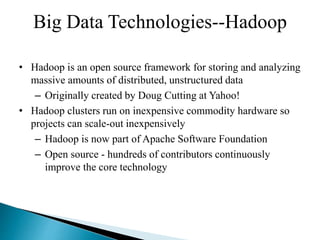 Big Data Technologies--Hadoop
• Hadoop is an open source framework for storing and analyzing
massive amounts of distributed, unstructured data
– Originally created by Doug Cutting at Yahoo!
• Hadoop clusters run on inexpensive commodity hardware so
projects can scale-out inexpensively
– Hadoop is now part of Apache Software Foundation
– Open source - hundreds of contributors continuously
improve the core technology
 