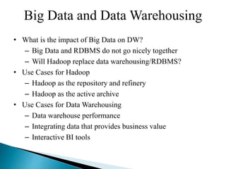 Big Data and Data Warehousing
• What is the impact of Big Data on DW?
– Big Data and RDBMS do not go nicely together
– Will Hadoop replace data warehousing/RDBMS?
• Use Cases for Hadoop
– Hadoop as the repository and refinery
– Hadoop as the active archive
• Use Cases for Data Warehousing
– Data warehouse performance
– Integrating data that provides business value
– Interactive BI tools
 
