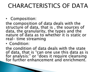 CHARACTERISTICS OF DATA
• Composition:
the composition of data deals with the
structure of data, that is , the sources of
data, the granularity, the types and the
nature of data as to whether it is static or
real- time streaming
• Condition:
the condition of data deals with the state
of data, that is “can one use this data as is
for analysis:” or “does it require cleansing
for further enhancement and enrichment.
 