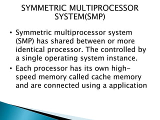 SYMMETRIC MULTIPROCESSOR
SYSTEM(SMP)
• Symmetric multiprocessor system
(SMP) has shared between or more
identical processor. The controlled by
a single operating system instance.
• Each processor has its own high-
speed memory called cache memory
and are connected using a application
 