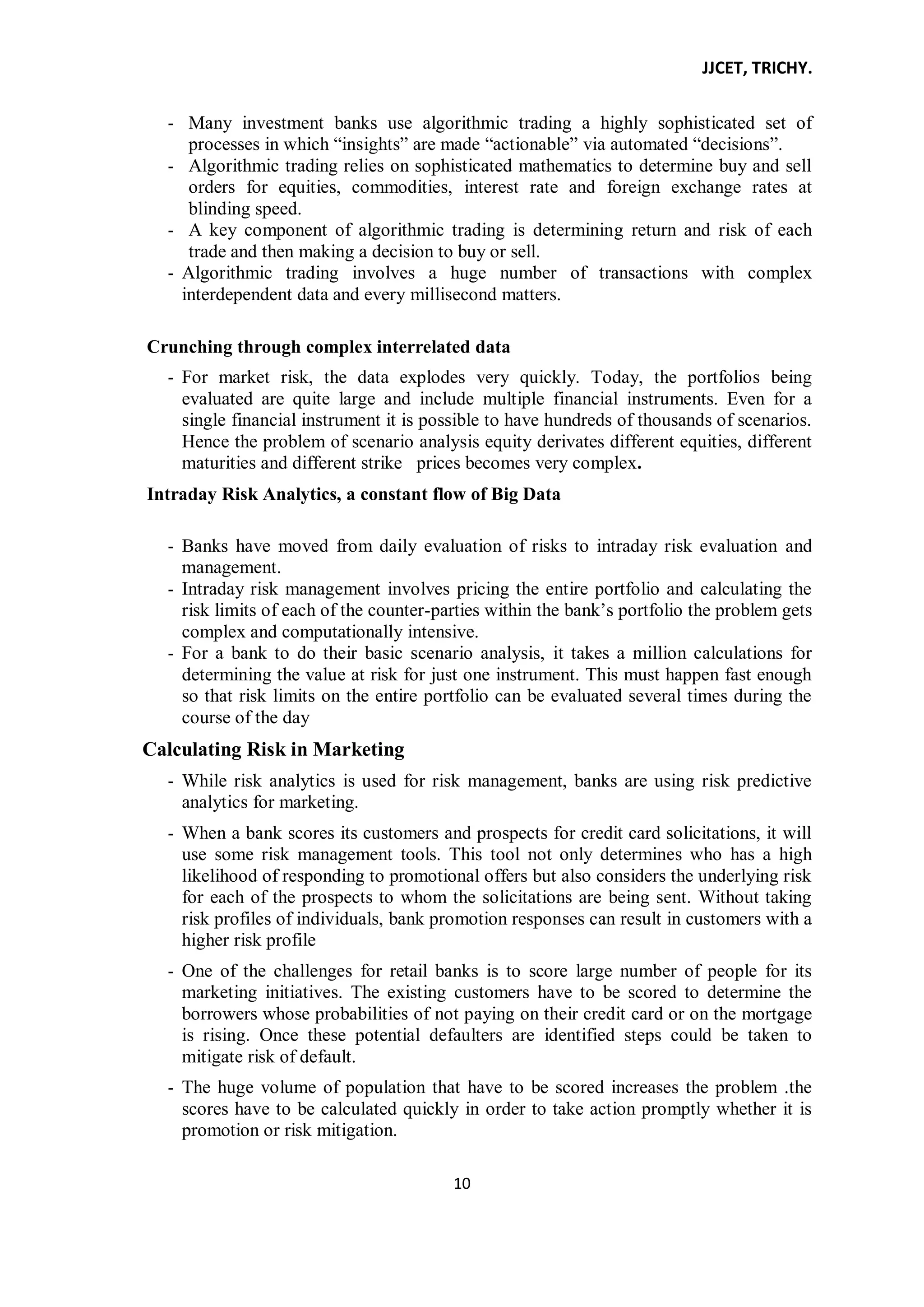 JJCET, TRICHY.
10
- Many investment banks use algorithmic trading a highly sophisticated set of
processes in which ―insights‖ are made ―actionable‖ via automated ―decisions‖.
- Algorithmic trading relies on sophisticated mathematics to determine buy and sell
orders for equities, commodities, interest rate and foreign exchange rates at
blinding speed.
- A key component of algorithmic trading is determining return and risk of each
trade and then making a decision to buy or sell.
- Algorithmic trading involves a huge number of transactions with complex
interdependent data and every millisecond matters.
Crunching through complex interrelated data
- For market risk, the data explodes very quickly. Today, the portfolios being
evaluated are quite large and include multiple financial instruments. Even for a
single financial instrument it is possible to have hundreds of thousands of scenarios.
Hence the problem of scenario analysis equity derivates different equities, different
maturities and different strike prices becomes very complex.
Intraday Risk Analytics, a constant flow of Big Data
- Banks have moved from daily evaluation of risks to intraday risk evaluation and
management.
- Intraday risk management involves pricing the entire portfolio and calculating the
risk limits of each of the counter-parties within the bank’s portfolio the problem gets
complex and computationally intensive.
- For a bank to do their basic scenario analysis, it takes a million calculations for
determining the value at risk for just one instrument. This must happen fast enough
so that risk limits on the entire portfolio can be evaluated several times during the
course of the day
Calculating Risk in Marketing
- While risk analytics is used for risk management, banks are using risk predictive
analytics for marketing.
- When a bank scores its customers and prospects for credit card solicitations, it will
use some risk management tools. This tool not only determines who has a high
likelihood of responding to promotional offers but also considers the underlying risk
for each of the prospects to whom the solicitations are being sent. Without taking
risk profiles of individuals, bank promotion responses can result in customers with a
higher risk profile
- One of the challenges for retail banks is to score large number of people for its
marketing initiatives. The existing customers have to be scored to determine the
borrowers whose probabilities of not paying on their credit card or on the mortgage
is rising. Once these potential defaulters are identified steps could be taken to
mitigate risk of default.
- The huge volume of population that have to be scored increases the problem .the
scores have to be calculated quickly in order to take action promptly whether it is
promotion or risk mitigation.
 