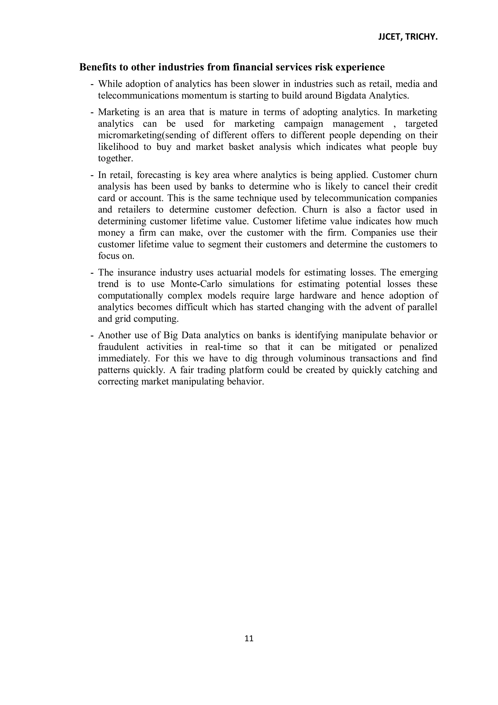 JJCET, TRICHY.
11
Benefits to other industries from financial services risk experience
- While adoption of analytics has been slower in industries such as retail, media and
telecommunications momentum is starting to build around Bigdata Analytics.
- Marketing is an area that is mature in terms of adopting analytics. In marketing
analytics can be used for marketing campaign management , targeted
micromarketing(sending of different offers to different people depending on their
likelihood to buy and market basket analysis which indicates what people buy
together.
- In retail, forecasting is key area where analytics is being applied. Customer churn
analysis has been used by banks to determine who is likely to cancel their credit
card or account. This is the same technique used by telecommunication companies
and retailers to determine customer defection. Churn is also a factor used in
determining customer lifetime value. Customer lifetime value indicates how much
money a firm can make, over the customer with the firm. Companies use their
customer lifetime value to segment their customers and determine the customers to
focus on.
- The insurance industry uses actuarial models for estimating losses. The emerging
trend is to use Monte-Carlo simulations for estimating potential losses these
computationally complex models require large hardware and hence adoption of
analytics becomes difficult which has started changing with the advent of parallel
and grid computing.
- Another use of Big Data analytics on banks is identifying manipulate behavior or
fraudulent activities in real-time so that it can be mitigated or penalized
immediately. For this we have to dig through voluminous transactions and find
patterns quickly. A fair trading platform could be created by quickly catching and
correcting market manipulating behavior.
 