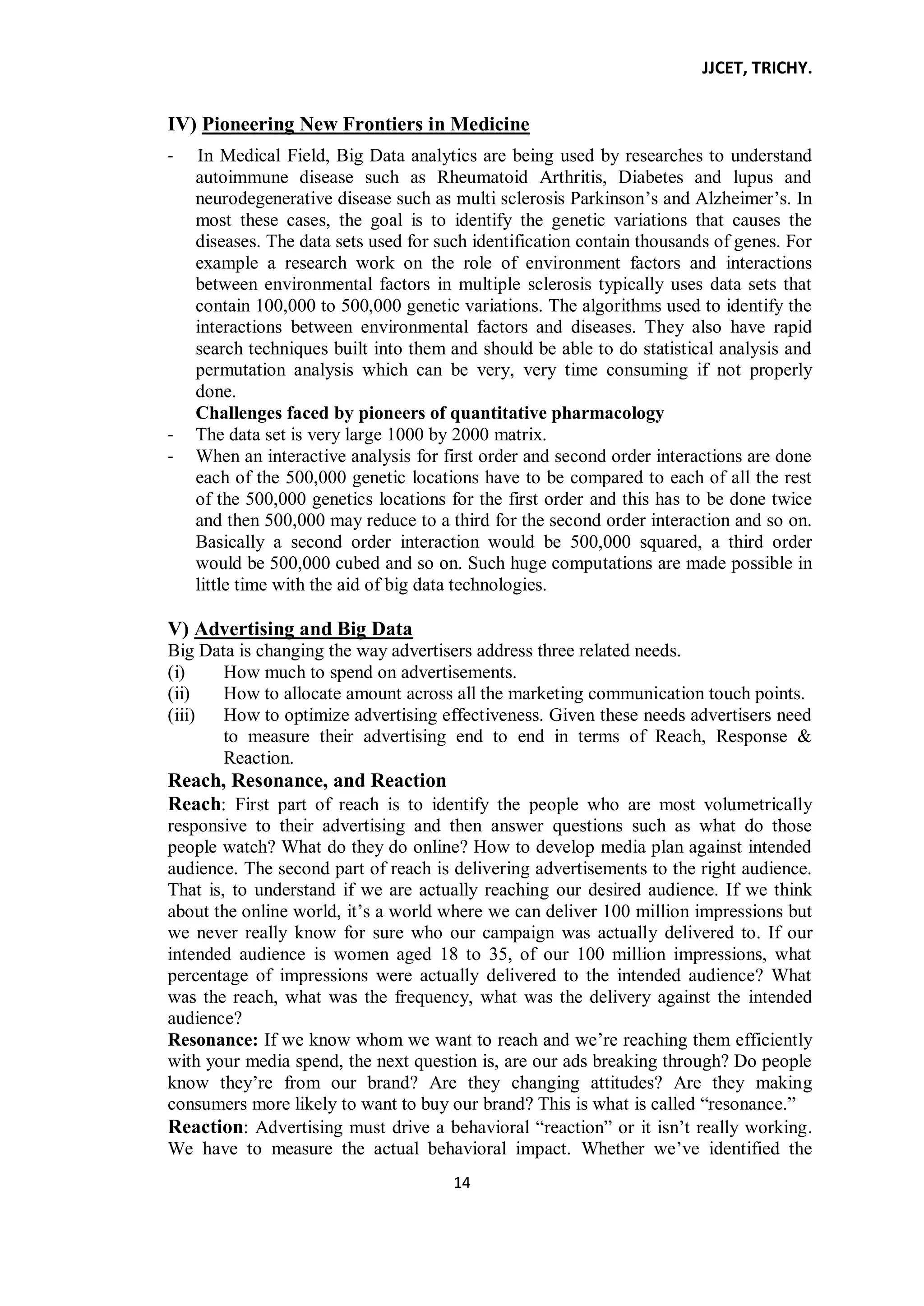 JJCET, TRICHY.
14
IV) Pioneering New Frontiers in Medicine
- In Medical Field, Big Data analytics are being used by researches to understand
autoimmune disease such as Rheumatoid Arthritis, Diabetes and lupus and
neurodegenerative disease such as multi sclerosis Parkinson’s and Alzheimer’s. In
most these cases, the goal is to identify the genetic variations that causes the
diseases. The data sets used for such identification contain thousands of genes. For
example a research work on the role of environment factors and interactions
between environmental factors in multiple sclerosis typically uses data sets that
contain 100,000 to 500,000 genetic variations. The algorithms used to identify the
interactions between environmental factors and diseases. They also have rapid
search techniques built into them and should be able to do statistical analysis and
permutation analysis which can be very, very time consuming if not properly
done.
Challenges faced by pioneers of quantitative pharmacology
- The data set is very large 1000 by 2000 matrix.
- When an interactive analysis for first order and second order interactions are done
each of the 500,000 genetic locations have to be compared to each of all the rest
of the 500,000 genetics locations for the first order and this has to be done twice
and then 500,000 may reduce to a third for the second order interaction and so on.
Basically a second order interaction would be 500,000 squared, a third order
would be 500,000 cubed and so on. Such huge computations are made possible in
little time with the aid of big data technologies.
V) Advertising and Big Data
Big Data is changing the way advertisers address three related needs.
(i) How much to spend on advertisements.
(ii) How to allocate amount across all the marketing communication touch points.
(iii) How to optimize advertising effectiveness. Given these needs advertisers need
to measure their advertising end to end in terms of Reach, Response &
Reaction.
Reach, Resonance, and Reaction
Reach: First part of reach is to identify the people who are most volumetrically
responsive to their advertising and then answer questions such as what do those
people watch? What do they do online? How to develop media plan against intended
audience. The second part of reach is delivering advertisements to the right audience.
That is, to understand if we are actually reaching our desired audience. If we think
about the online world, it’s a world where we can deliver 100 million impressions but
we never really know for sure who our campaign was actually delivered to. If our
intended audience is women aged 18 to 35, of our 100 million impressions, what
percentage of impressions were actually delivered to the intended audience? What
was the reach, what was the frequency, what was the delivery against the intended
audience?
Resonance: If we know whom we want to reach and we’re reaching them efficiently
with your media spend, the next question is, are our ads breaking through? Do people
know they’re from our brand? Are they changing attitudes? Are they making
consumers more likely to want to buy our brand? This is what is called ―resonance.‖
Reaction: Advertising must drive a behavioral ―reaction‖ or it isn’t really working.
We have to measure the actual behavioral impact. Whether we’ve identified the
 