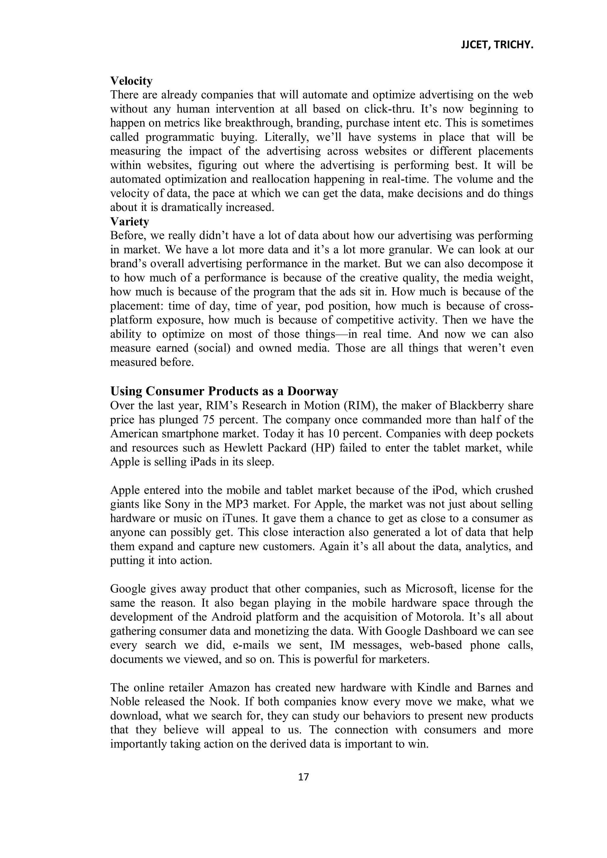 JJCET, TRICHY.
17
Velocity
There are already companies that will automate and optimize advertising on the web
without any human intervention at all based on click-thru. It’s now beginning to
happen on metrics like breakthrough, branding, purchase intent etc. This is sometimes
called programmatic buying. Literally, we’ll have systems in place that will be
measuring the impact of the advertising across websites or different placements
within websites, figuring out where the advertising is performing best. It will be
automated optimization and reallocation happening in real-time. The volume and the
velocity of data, the pace at which we can get the data, make decisions and do things
about it is dramatically increased.
Variety
Before, we really didn’t have a lot of data about how our advertising was performing
in market. We have a lot more data and it’s a lot more granular. We can look at our
brand’s overall advertising performance in the market. But we can also decompose it
to how much of a performance is because of the creative quality, the media weight,
how much is because of the program that the ads sit in. How much is because of the
placement: time of day, time of year, pod position, how much is because of cross-
platform exposure, how much is because of competitive activity. Then we have the
ability to optimize on most of those things—in real time. And now we can also
measure earned (social) and owned media. Those are all things that weren’t even
measured before.
Using Consumer Products as a Doorway
Over the last year, RIM’s Research in Motion (RIM), the maker of Blackberry share
price has plunged 75 percent. The company once commanded more than half of the
American smartphone market. Today it has 10 percent. Companies with deep pockets
and resources such as Hewlett Packard (HP) failed to enter the tablet market, while
Apple is selling iPads in its sleep.
Apple entered into the mobile and tablet market because of the iPod, which crushed
giants like Sony in the MP3 market. For Apple, the market was not just about selling
hardware or music on iTunes. It gave them a chance to get as close to a consumer as
anyone can possibly get. This close interaction also generated a lot of data that help
them expand and capture new customers. Again it’s all about the data, analytics, and
putting it into action.
Google gives away product that other companies, such as Microsoft, license for the
same the reason. It also began playing in the mobile hardware space through the
development of the Android platform and the acquisition of Motorola. It’s all about
gathering consumer data and monetizing the data. With Google Dashboard we can see
every search we did, e-mails we sent, IM messages, web-based phone calls,
documents we viewed, and so on. This is powerful for marketers.
The online retailer Amazon has created new hardware with Kindle and Barnes and
Noble released the Nook. If both companies know every move we make, what we
download, what we search for, they can study our behaviors to present new products
that they believe will appeal to us. The connection with consumers and more
importantly taking action on the derived data is important to win.
 