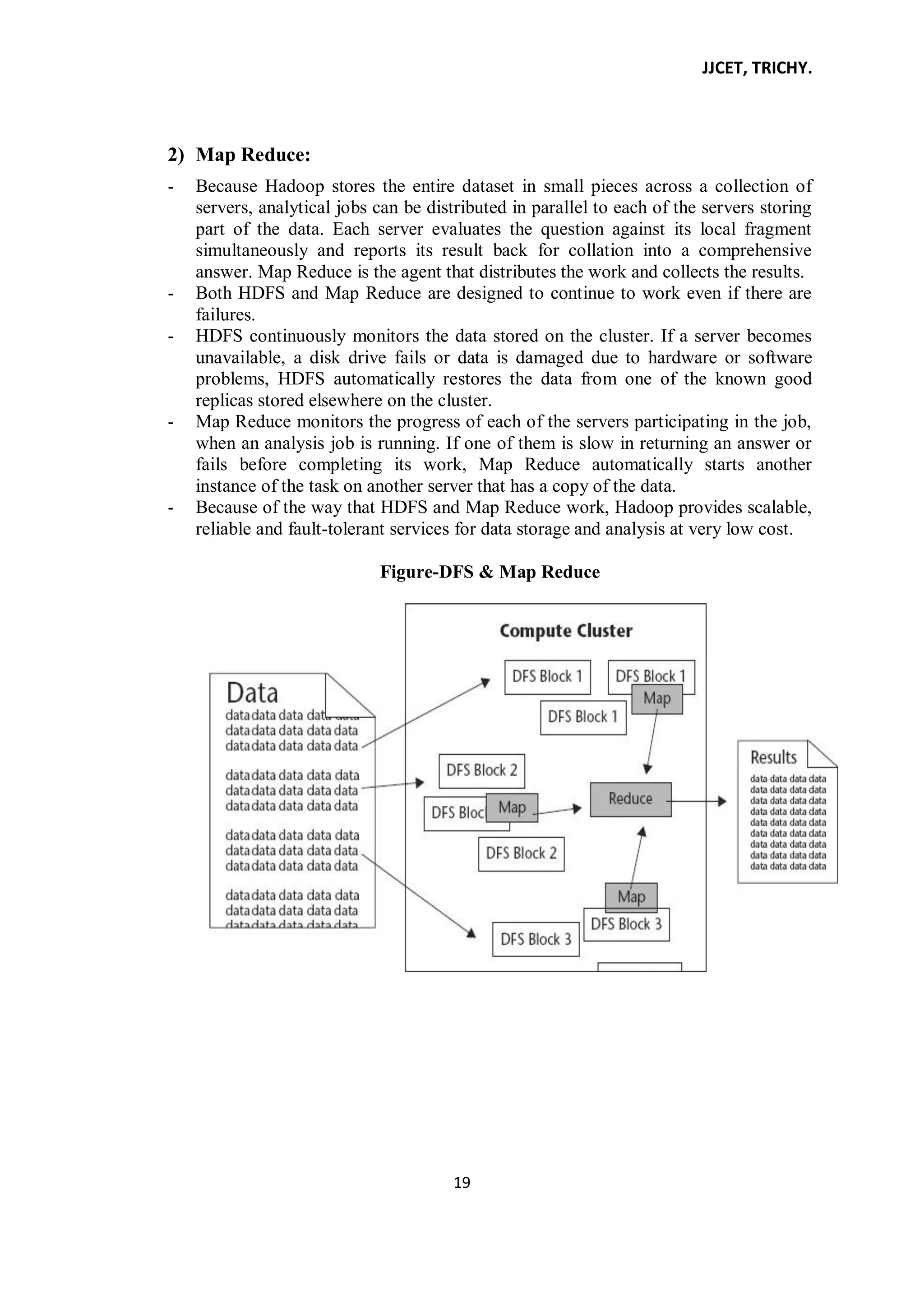 JJCET, TRICHY.
19
2) Map Reduce:
- Because Hadoop stores the entire dataset in small pieces across a collection of
servers, analytical jobs can be distributed in parallel to each of the servers storing
part of the data. Each server evaluates the question against its local fragment
simultaneously and reports its result back for collation into a comprehensive
answer. Map Reduce is the agent that distributes the work and collects the results.
- Both HDFS and Map Reduce are designed to continue to work even if there are
failures.
- HDFS continuously monitors the data stored on the cluster. If a server becomes
unavailable, a disk drive fails or data is damaged due to hardware or software
problems, HDFS automatically restores the data from one of the known good
replicas stored elsewhere on the cluster.
- Map Reduce monitors the progress of each of the servers participating in the job,
when an analysis job is running. If one of them is slow in returning an answer or
fails before completing its work, Map Reduce automatically starts another
instance of the task on another server that has a copy of the data.
- Because of the way that HDFS and Map Reduce work, Hadoop provides scalable,
reliable and fault-tolerant services for data storage and analysis at very low cost.
Figure-DFS & Map Reduce
 