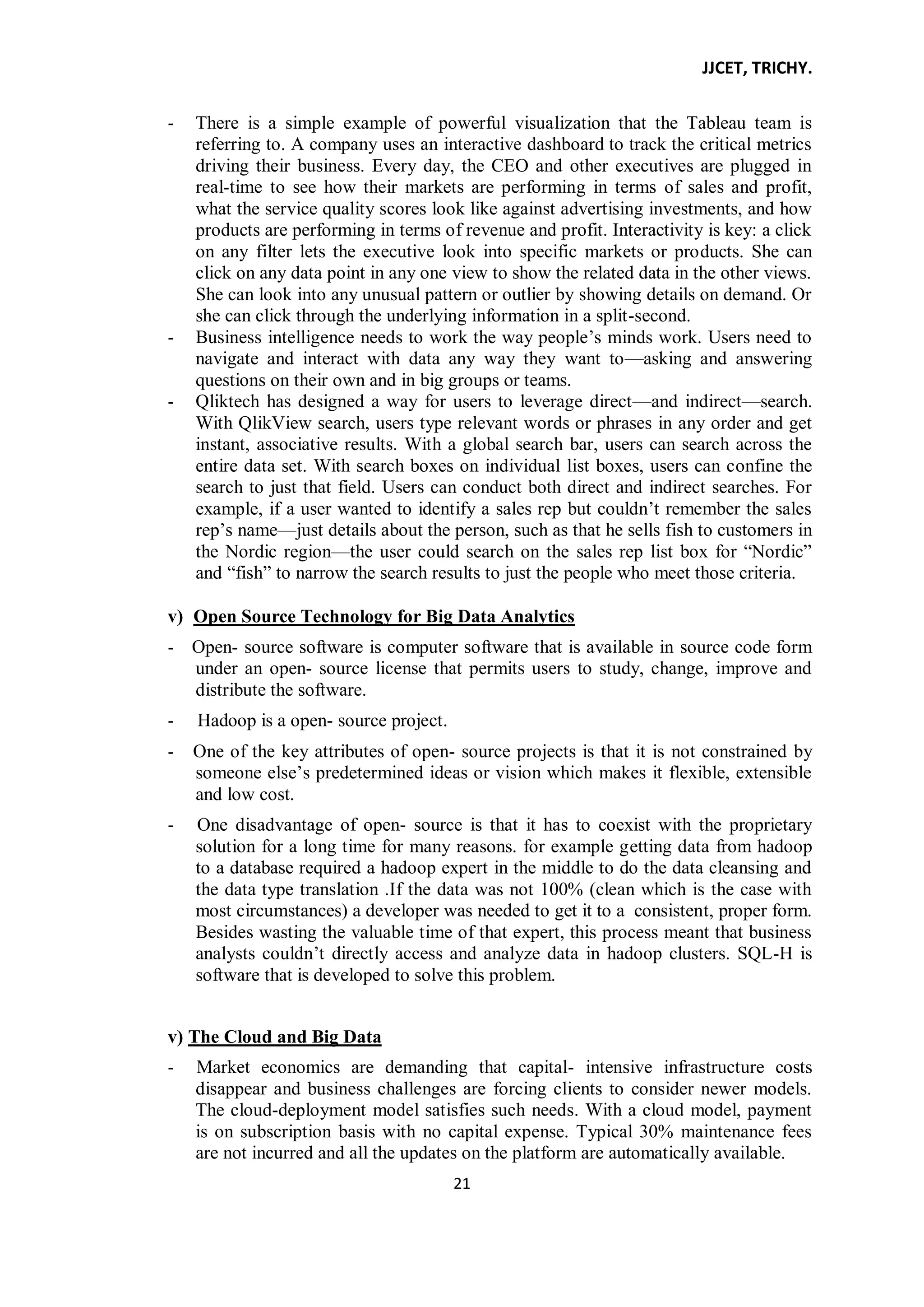 JJCET, TRICHY.
21
- There is a simple example of powerful visualization that the Tableau team is
referring to. A company uses an interactive dashboard to track the critical metrics
driving their business. Every day, the CEO and other executives are plugged in
real-time to see how their markets are performing in terms of sales and profit,
what the service quality scores look like against advertising investments, and how
products are performing in terms of revenue and profit. Interactivity is key: a click
on any filter lets the executive look into specific markets or products. She can
click on any data point in any one view to show the related data in the other views.
She can look into any unusual pattern or outlier by showing details on demand. Or
she can click through the underlying information in a split-second.
- Business intelligence needs to work the way people’s minds work. Users need to
navigate and interact with data any way they want to—asking and answering
questions on their own and in big groups or teams.
- Qliktech has designed a way for users to leverage direct—and indirect—search.
With QlikView search, users type relevant words or phrases in any order and get
instant, associative results. With a global search bar, users can search across the
entire data set. With search boxes on individual list boxes, users can confine the
search to just that field. Users can conduct both direct and indirect searches. For
example, if a user wanted to identify a sales rep but couldn’t remember the sales
rep’s name—just details about the person, such as that he sells fish to customers in
the Nordic region—the user could search on the sales rep list box for ―Nordic‖
and ―fish‖ to narrow the search results to just the people who meet those criteria.
v) Open Source Technology for Big Data Analytics
- Open- source software is computer software that is available in source code form
under an open- source license that permits users to study, change, improve and
distribute the software.
- Hadoop is a open- source project.
- One of the key attributes of open- source projects is that it is not constrained by
someone else’s predetermined ideas or vision which makes it flexible, extensible
and low cost.
- One disadvantage of open- source is that it has to coexist with the proprietary
solution for a long time for many reasons. for example getting data from hadoop
to a database required a hadoop expert in the middle to do the data cleansing and
the data type translation .If the data was not 100% (clean which is the case with
most circumstances) a developer was needed to get it to a consistent, proper form.
Besides wasting the valuable time of that expert, this process meant that business
analysts couldn’t directly access and analyze data in hadoop clusters. SQL-H is
software that is developed to solve this problem.
v) The Cloud and Big Data
- Market economics are demanding that capital- intensive infrastructure costs
disappear and business challenges are forcing clients to consider newer models.
The cloud-deployment model satisfies such needs. With a cloud model, payment
is on subscription basis with no capital expense. Typical 30% maintenance fees
are not incurred and all the updates on the platform are automatically available.
 