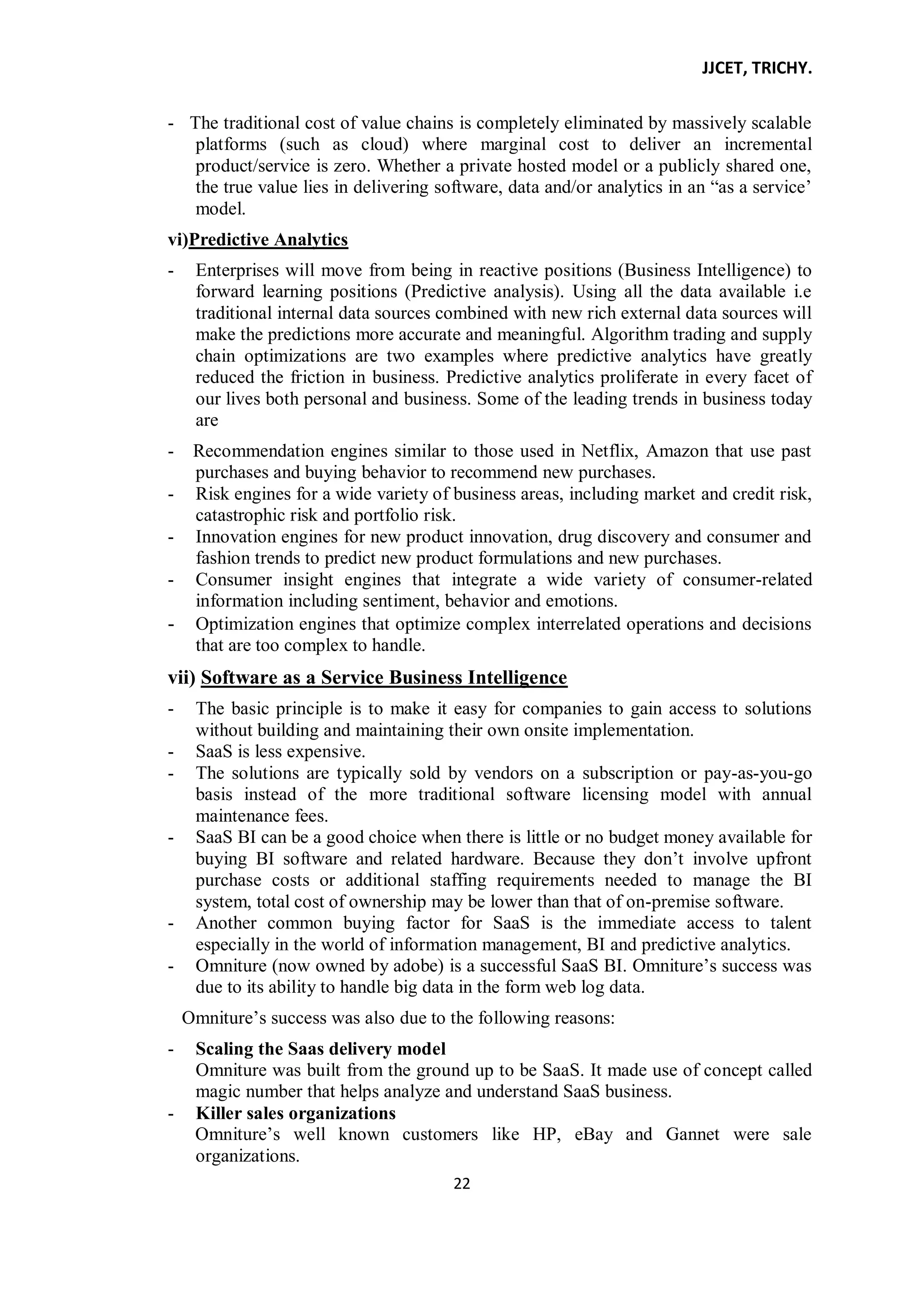 JJCET, TRICHY.
22
- The traditional cost of value chains is completely eliminated by massively scalable
platforms (such as cloud) where marginal cost to deliver an incremental
product/service is zero. Whether a private hosted model or a publicly shared one,
the true value lies in delivering software, data and/or analytics in an ―as a service’
model.
vi)Predictive Analytics
- Enterprises will move from being in reactive positions (Business Intelligence) to
forward learning positions (Predictive analysis). Using all the data available i.e
traditional internal data sources combined with new rich external data sources will
make the predictions more accurate and meaningful. Algorithm trading and supply
chain optimizations are two examples where predictive analytics have greatly
reduced the friction in business. Predictive analytics proliferate in every facet of
our lives both personal and business. Some of the leading trends in business today
are
- Recommendation engines similar to those used in Netflix, Amazon that use past
purchases and buying behavior to recommend new purchases.
- Risk engines for a wide variety of business areas, including market and credit risk,
catastrophic risk and portfolio risk.
- Innovation engines for new product innovation, drug discovery and consumer and
fashion trends to predict new product formulations and new purchases.
- Consumer insight engines that integrate a wide variety of consumer-related
information including sentiment, behavior and emotions.
- Optimization engines that optimize complex interrelated operations and decisions
that are too complex to handle.
vii) Software as a Service Business Intelligence
- The basic principle is to make it easy for companies to gain access to solutions
without building and maintaining their own onsite implementation.
- SaaS is less expensive.
- The solutions are typically sold by vendors on a subscription or pay-as-you-go
basis instead of the more traditional software licensing model with annual
maintenance fees.
- SaaS BI can be a good choice when there is little or no budget money available for
buying BI software and related hardware. Because they don’t involve upfront
purchase costs or additional staffing requirements needed to manage the BI
system, total cost of ownership may be lower than that of on-premise software.
- Another common buying factor for SaaS is the immediate access to talent
especially in the world of information management, BI and predictive analytics.
- Omniture (now owned by adobe) is a successful SaaS BI. Omniture’s success was
due to its ability to handle big data in the form web log data.
Omniture’s success was also due to the following reasons:
- Scaling the Saas delivery model
Omniture was built from the ground up to be SaaS. It made use of concept called
magic number that helps analyze and understand SaaS business.
- Killer sales organizations
Omniture’s well known customers like HP, eBay and Gannet were sale
organizations.
 