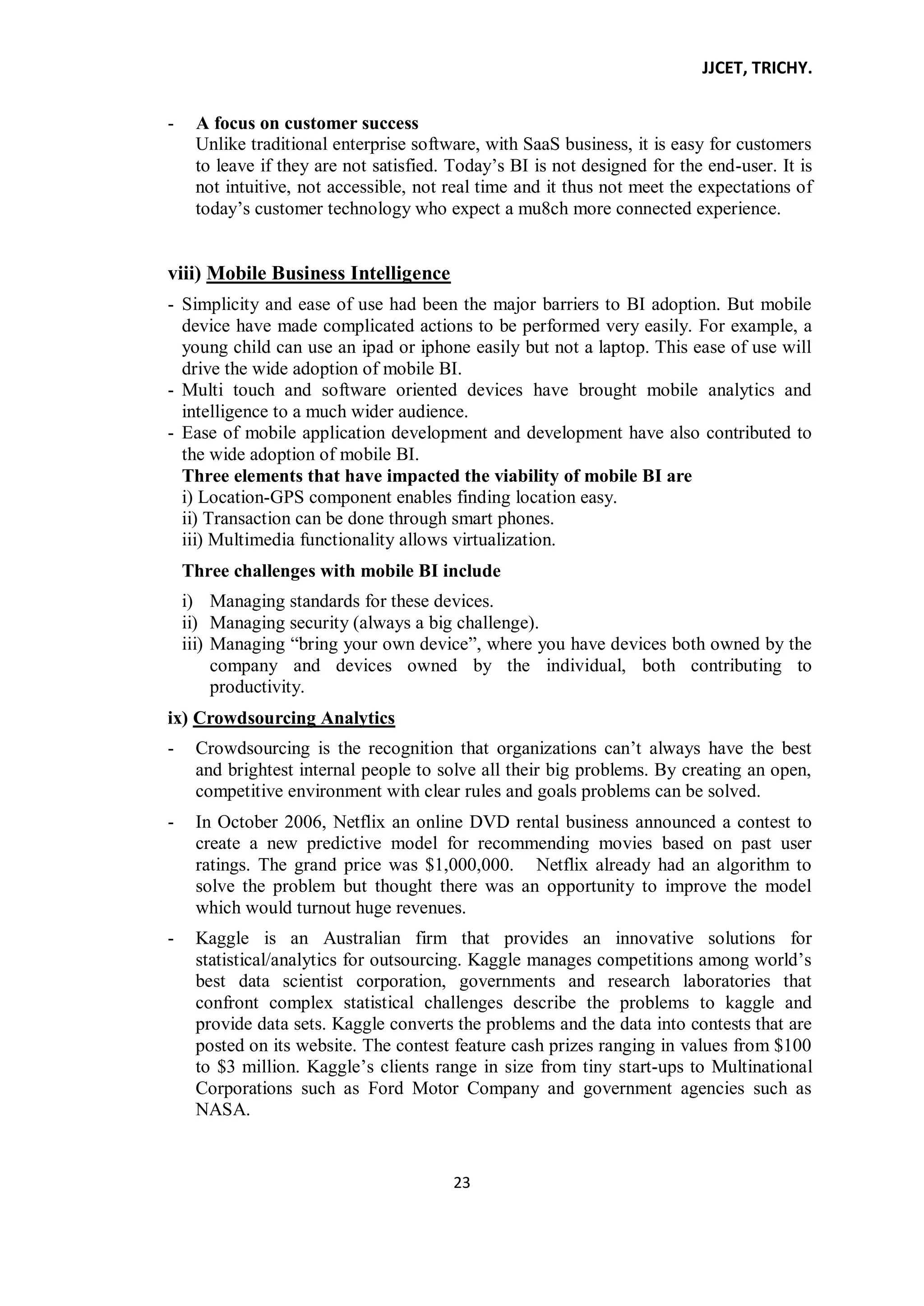JJCET, TRICHY.
23
- A focus on customer success
Unlike traditional enterprise software, with SaaS business, it is easy for customers
to leave if they are not satisfied. Today’s BI is not designed for the end-user. It is
not intuitive, not accessible, not real time and it thus not meet the expectations of
today’s customer technology who expect a mu8ch more connected experience.
viii) Mobile Business Intelligence
- Simplicity and ease of use had been the major barriers to BI adoption. But mobile
device have made complicated actions to be performed very easily. For example, a
young child can use an ipad or iphone easily but not a laptop. This ease of use will
drive the wide adoption of mobile BI.
- Multi touch and software oriented devices have brought mobile analytics and
intelligence to a much wider audience.
- Ease of mobile application development and development have also contributed to
the wide adoption of mobile BI.
Three elements that have impacted the viability of mobile BI are
i) Location-GPS component enables finding location easy.
ii) Transaction can be done through smart phones.
iii) Multimedia functionality allows virtualization.
Three challenges with mobile BI include
i) Managing standards for these devices.
ii) Managing security (always a big challenge).
iii) Managing ―bring your own device‖, where you have devices both owned by the
company and devices owned by the individual, both contributing to
productivity.
ix) Crowdsourcing Analytics
- Crowdsourcing is the recognition that organizations can’t always have the best
and brightest internal people to solve all their big problems. By creating an open,
competitive environment with clear rules and goals problems can be solved.
- In October 2006, Netflix an online DVD rental business announced a contest to
create a new predictive model for recommending movies based on past user
ratings. The grand price was $1,000,000. Netflix already had an algorithm to
solve the problem but thought there was an opportunity to improve the model
which would turnout huge revenues.
- Kaggle is an Australian firm that provides an innovative solutions for
statistical/analytics for outsourcing. Kaggle manages competitions among world’s
best data scientist corporation, governments and research laboratories that
confront complex statistical challenges describe the problems to kaggle and
provide data sets. Kaggle converts the problems and the data into contests that are
posted on its website. The contest feature cash prizes ranging in values from $100
to $3 million. Kaggle’s clients range in size from tiny start-ups to Multinational
Corporations such as Ford Motor Company and government agencies such as
NASA.
 