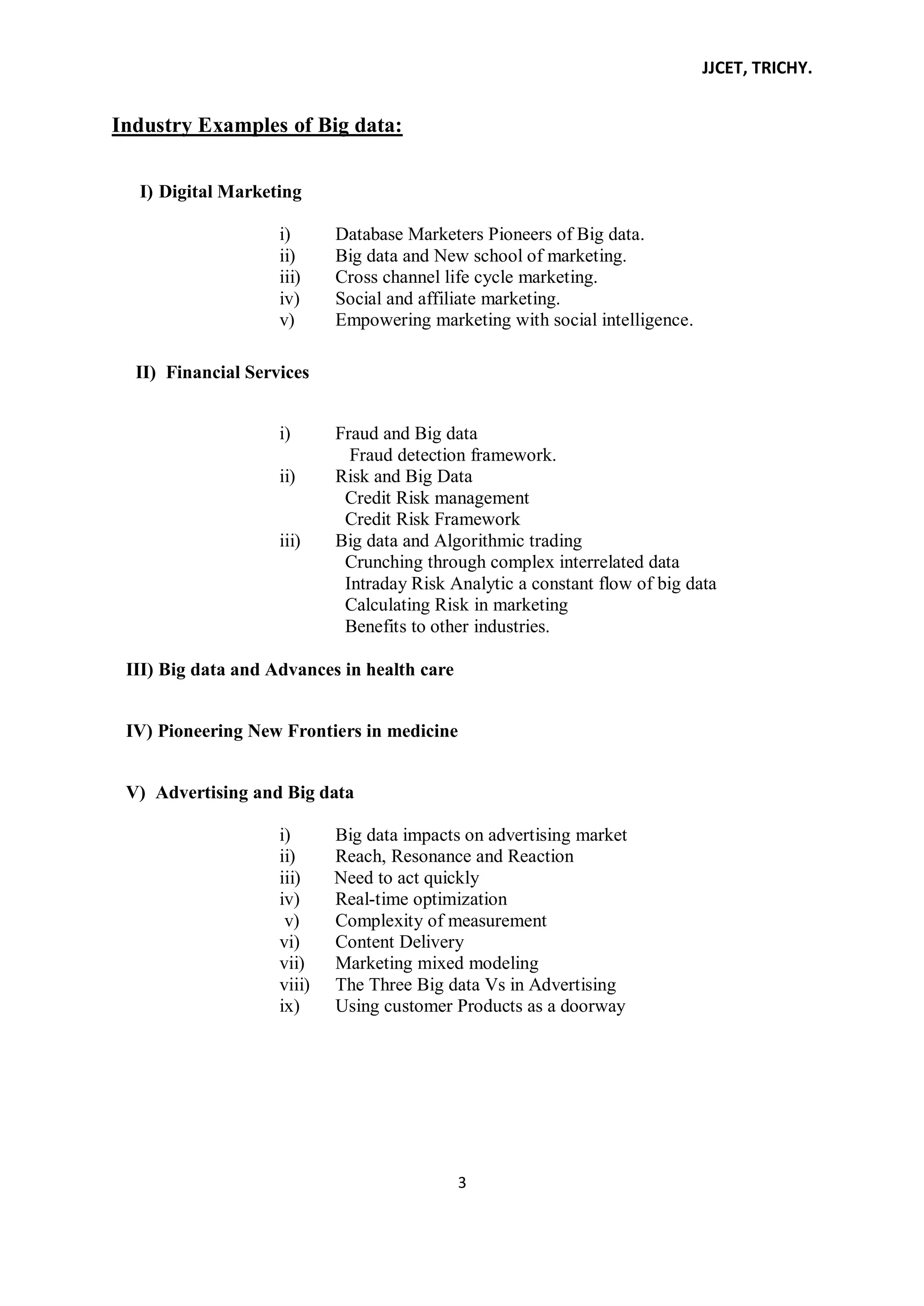 JJCET, TRICHY.
3
Industry Examples of Big data:
I) Digital Marketing
i) Database Marketers Pioneers of Big data.
ii) Big data and New school of marketing.
iii) Cross channel life cycle marketing.
iv) Social and affiliate marketing.
v) Empowering marketing with social intelligence.
II) Financial Services
i) Fraud and Big data
Fraud detection framework.
ii) Risk and Big Data
Credit Risk management
Credit Risk Framework
iii) Big data and Algorithmic trading
Crunching through complex interrelated data
Intraday Risk Analytic a constant flow of big data
Calculating Risk in marketing
Benefits to other industries.
III) Big data and Advances in health care
IV) Pioneering New Frontiers in medicine
V) Advertising and Big data
i) Big data impacts on advertising market
ii) Reach, Resonance and Reaction
iii) Need to act quickly
iv) Real-time optimization
v) Complexity of measurement
vi) Content Delivery
vii) Marketing mixed modeling
viii) The Three Big data Vs in Advertising
ix) Using customer Products as a doorway
 