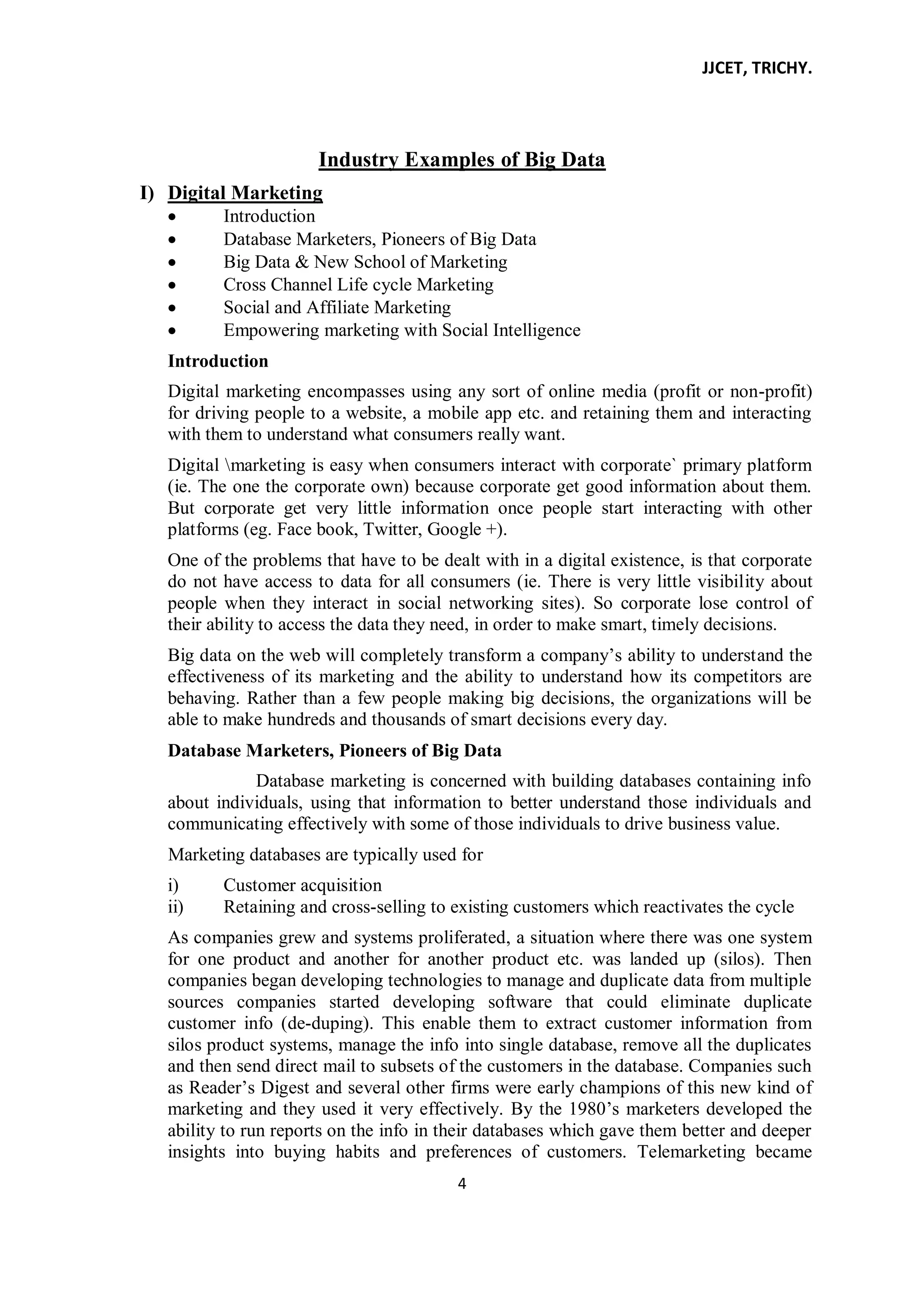 JJCET, TRICHY.
4
Industry Examples of Big Data
I) Digital Marketing
Introduction
Database Marketers, Pioneers of Big Data
Big Data & New School of Marketing
Cross Channel Life cycle Marketing
Social and Affiliate Marketing
Empowering marketing with Social Intelligence
Introduction
Digital marketing encompasses using any sort of online media (profit or non-profit)
for driving people to a website, a mobile app etc. and retaining them and interacting
with them to understand what consumers really want.
Digital marketing is easy when consumers interact with corporate` primary platform
(ie. The one the corporate own) because corporate get good information about them.
But corporate get very little information once people start interacting with other
platforms (eg. Face book, Twitter, Google +).
One of the problems that have to be dealt with in a digital existence, is that corporate
do not have access to data for all consumers (ie. There is very little visibility about
people when they interact in social networking sites). So corporate lose control of
their ability to access the data they need, in order to make smart, timely decisions.
Big data on the web will completely transform a company’s ability to understand the
effectiveness of its marketing and the ability to understand how its competitors are
behaving. Rather than a few people making big decisions, the organizations will be
able to make hundreds and thousands of smart decisions every day.
Database Marketers, Pioneers of Big Data
Database marketing is concerned with building databases containing info
about individuals, using that information to better understand those individuals and
communicating effectively with some of those individuals to drive business value.
Marketing databases are typically used for
i) Customer acquisition
ii) Retaining and cross-selling to existing customers which reactivates the cycle
As companies grew and systems proliferated, a situation where there was one system
for one product and another for another product etc. was landed up (silos). Then
companies began developing technologies to manage and duplicate data from multiple
sources companies started developing software that could eliminate duplicate
customer info (de-duping). This enable them to extract customer information from
silos product systems, manage the info into single database, remove all the duplicates
and then send direct mail to subsets of the customers in the database. Companies such
as Reader’s Digest and several other firms were early champions of this new kind of
marketing and they used it very effectively. By the 1980’s marketers developed the
ability to run reports on the info in their databases which gave them better and deeper
insights into buying habits and preferences of customers. Telemarketing became
 
