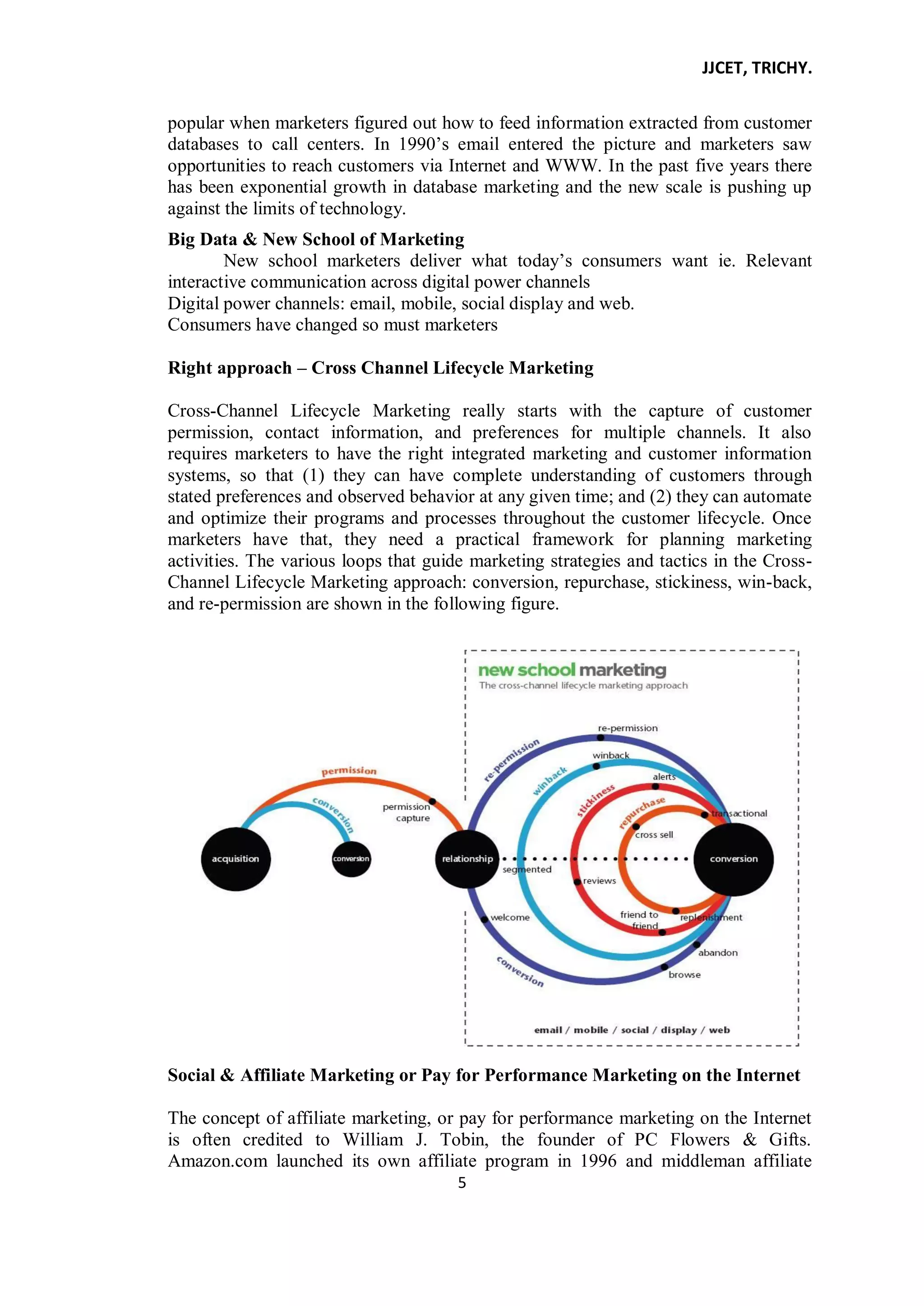 JJCET, TRICHY.
5
popular when marketers figured out how to feed information extracted from customer
databases to call centers. In 1990’s email entered the picture and marketers saw
opportunities to reach customers via Internet and WWW. In the past five years there
has been exponential growth in database marketing and the new scale is pushing up
against the limits of technology.
Big Data & New School of Marketing
New school marketers deliver what today’s consumers want ie. Relevant
interactive communication across digital power channels
Digital power channels: email, mobile, social display and web.
Consumers have changed so must marketers
Right approach – Cross Channel Lifecycle Marketing
Cross-Channel Lifecycle Marketing really starts with the capture of customer
permission, contact information, and preferences for multiple channels. It also
requires marketers to have the right integrated marketing and customer information
systems, so that (1) they can have complete understanding of customers through
stated preferences and observed behavior at any given time; and (2) they can automate
and optimize their programs and processes throughout the customer lifecycle. Once
marketers have that, they need a practical framework for planning marketing
activities. The various loops that guide marketing strategies and tactics in the Cross-
Channel Lifecycle Marketing approach: conversion, repurchase, stickiness, win-back,
and re-permission are shown in the following figure.
Social & Affiliate Marketing or Pay for Performance Marketing on the Internet
The concept of affiliate marketing, or pay for performance marketing on the Internet
is often credited to William J. Tobin, the founder of PC Flowers & Gifts.
Amazon.com launched its own affiliate program in 1996 and middleman affiliate
 