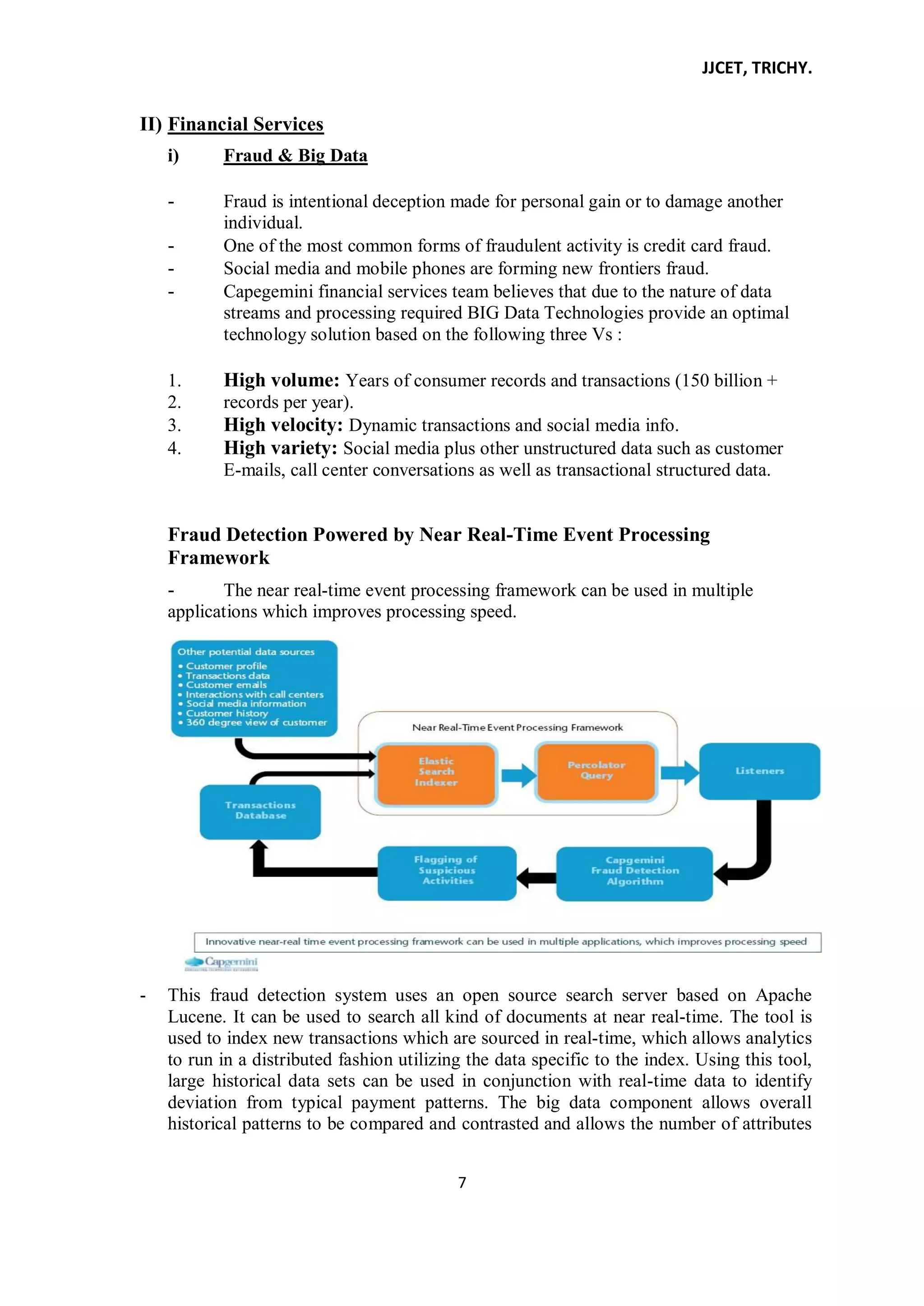 JJCET, TRICHY.
7
II) Financial Services
i) Fraud & Big Data
- Fraud is intentional deception made for personal gain or to damage another
individual.
- One of the most common forms of fraudulent activity is credit card fraud.
- Social media and mobile phones are forming new frontiers fraud.
- Capegemini financial services team believes that due to the nature of data
streams and processing required BIG Data Technologies provide an optimal
technology solution based on the following three Vs :
1. High volume: Years of consumer records and transactions (150 billion +
2. records per year).
3. High velocity: Dynamic transactions and social media info.
4. High variety: Social media plus other unstructured data such as customer
E-mails, call center conversations as well as transactional structured data.
Fraud Detection Powered by Near Real-Time Event Processing
Framework
- The near real-time event processing framework can be used in multiple
applications which improves processing speed.
- This fraud detection system uses an open source search server based on Apache
Lucene. It can be used to search all kind of documents at near real-time. The tool is
used to index new transactions which are sourced in real-time, which allows analytics
to run in a distributed fashion utilizing the data specific to the index. Using this tool,
large historical data sets can be used in conjunction with real-time data to identify
deviation from typical payment patterns. The big data component allows overall
historical patterns to be compared and contrasted and allows the number of attributes
 