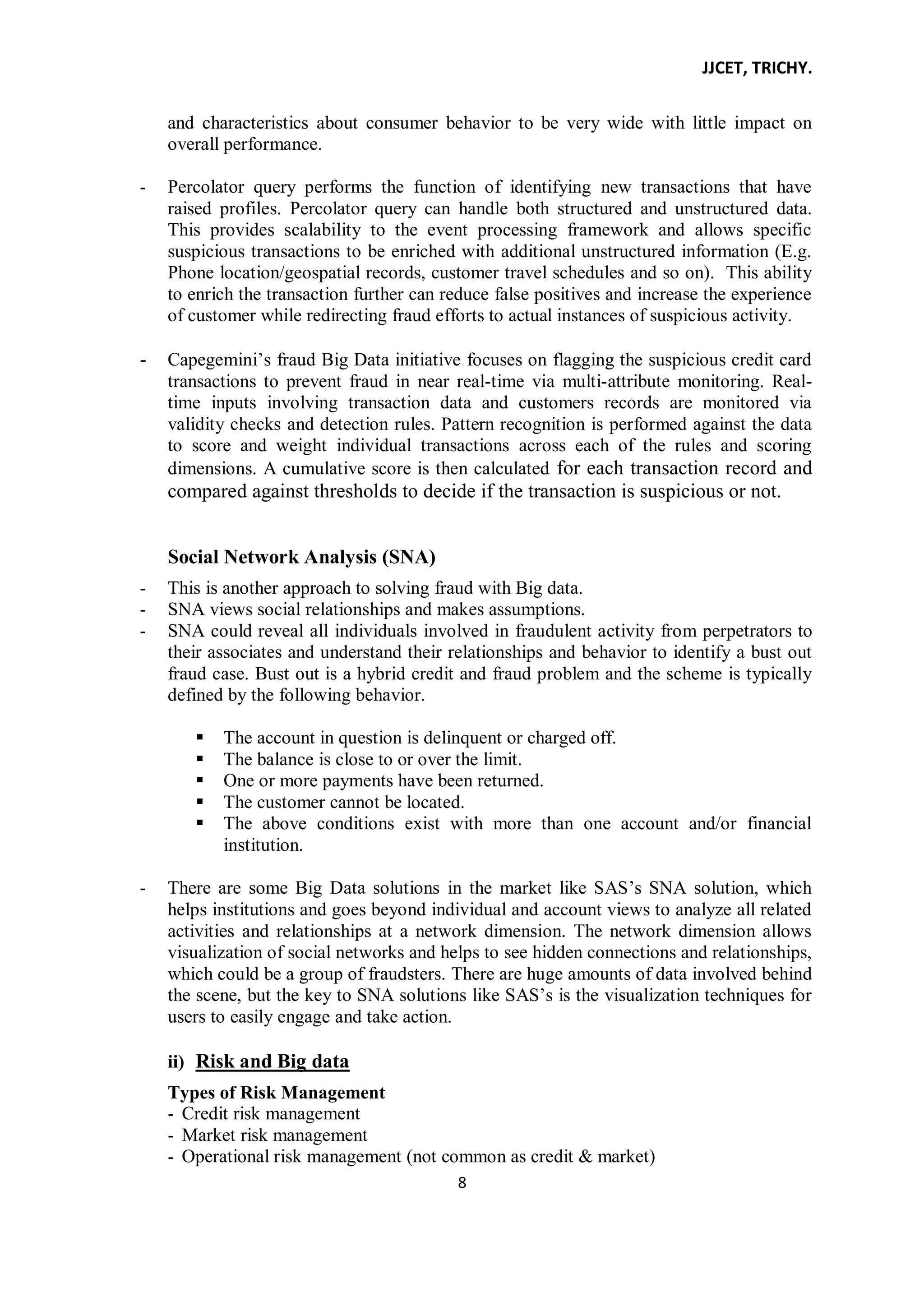 JJCET, TRICHY.
8
and characteristics about consumer behavior to be very wide with little impact on
overall performance.
- Percolator query performs the function of identifying new transactions that have
raised profiles. Percolator query can handle both structured and unstructured data.
This provides scalability to the event processing framework and allows specific
suspicious transactions to be enriched with additional unstructured information (E.g.
Phone location/geospatial records, customer travel schedules and so on). This ability
to enrich the transaction further can reduce false positives and increase the experience
of customer while redirecting fraud efforts to actual instances of suspicious activity.
- Capegemini’s fraud Big Data initiative focuses on flagging the suspicious credit card
transactions to prevent fraud in near real-time via multi-attribute monitoring. Real-
time inputs involving transaction data and customers records are monitored via
validity checks and detection rules. Pattern recognition is performed against the data
to score and weight individual transactions across each of the rules and scoring
dimensions. A cumulative score is then calculated for each transaction record and
compared against thresholds to decide if the transaction is suspicious or not.
Social Network Analysis (SNA)
- This is another approach to solving fraud with Big data.
- SNA views social relationships and makes assumptions.
- SNA could reveal all individuals involved in fraudulent activity from perpetrators to
their associates and understand their relationships and behavior to identify a bust out
fraud case. Bust out is a hybrid credit and fraud problem and the scheme is typically
defined by the following behavior.
 The account in question is delinquent or charged off.
 The balance is close to or over the limit.
 One or more payments have been returned.
 The customer cannot be located.
 The above conditions exist with more than one account and/or financial
institution.
- There are some Big Data solutions in the market like SAS’s SNA solution, which
helps institutions and goes beyond individual and account views to analyze all related
activities and relationships at a network dimension. The network dimension allows
visualization of social networks and helps to see hidden connections and relationships,
which could be a group of fraudsters. There are huge amounts of data involved behind
the scene, but the key to SNA solutions like SAS’s is the visualization techniques for
users to easily engage and take action.
ii) Risk and Big data
Types of Risk Management
- Credit risk management
- Market risk management
- Operational risk management (not common as credit & market)
 