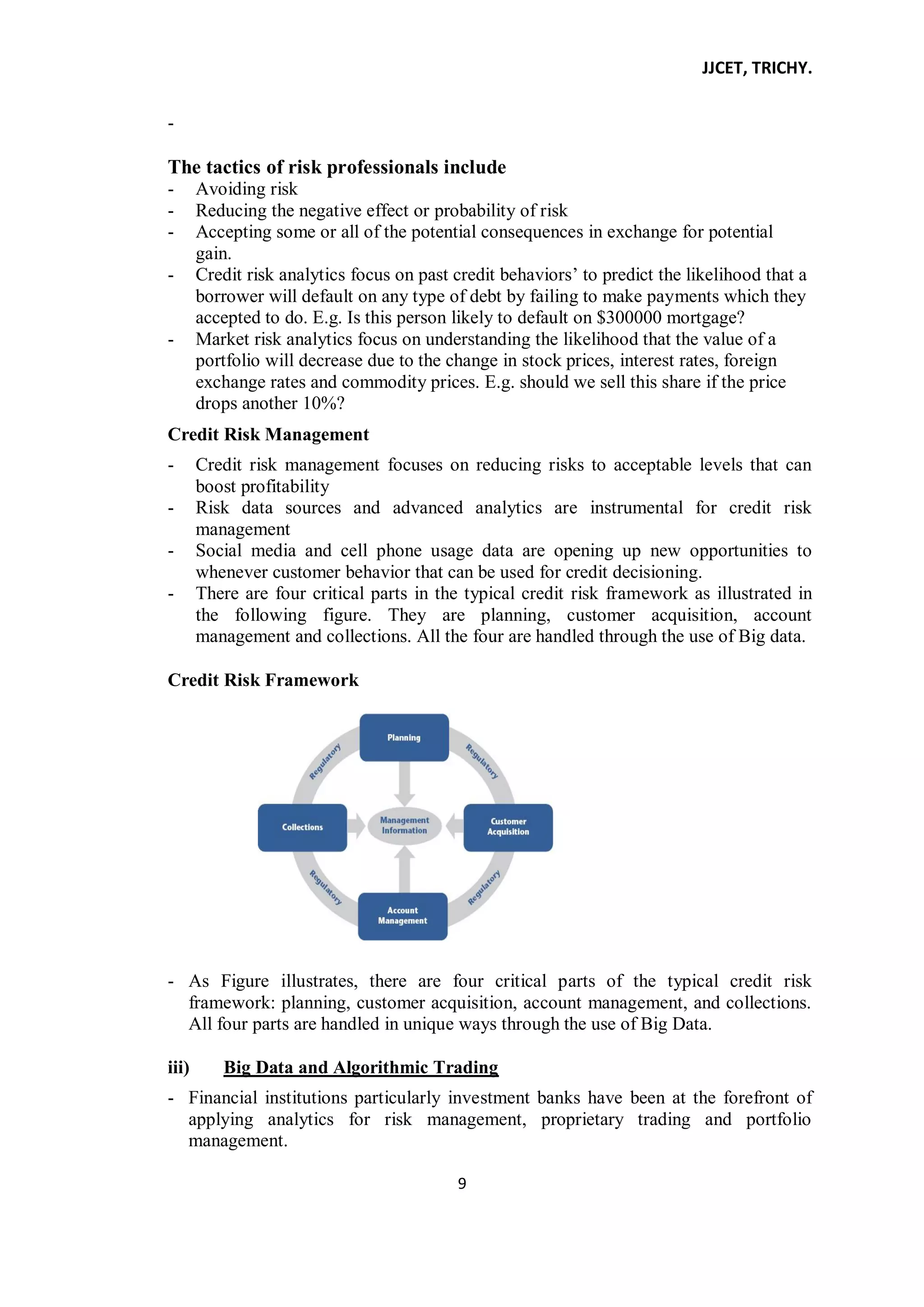 JJCET, TRICHY.
9
-
The tactics of risk professionals include
- Avoiding risk
- Reducing the negative effect or probability of risk
- Accepting some or all of the potential consequences in exchange for potential
gain.
- Credit risk analytics focus on past credit behaviors’ to predict the likelihood that a
borrower will default on any type of debt by failing to make payments which they
accepted to do. E.g. Is this person likely to default on $300000 mortgage?
- Market risk analytics focus on understanding the likelihood that the value of a
portfolio will decrease due to the change in stock prices, interest rates, foreign
exchange rates and commodity prices. E.g. should we sell this share if the price
drops another 10%?
Credit Risk Management
- Credit risk management focuses on reducing risks to acceptable levels that can
boost profitability
- Risk data sources and advanced analytics are instrumental for credit risk
management
- Social media and cell phone usage data are opening up new opportunities to
whenever customer behavior that can be used for credit decisioning.
- There are four critical parts in the typical credit risk framework as illustrated in
the following figure. They are planning, customer acquisition, account
management and collections. All the four are handled through the use of Big data.
Credit Risk Framework
- As Figure illustrates, there are four critical parts of the typical credit risk
framework: planning, customer acquisition, account management, and collections.
All four parts are handled in unique ways through the use of Big Data.
iii) Big Data and Algorithmic Trading
- Financial institutions particularly investment banks have been at the forefront of
applying analytics for risk management, proprietary trading and portfolio
management.
 