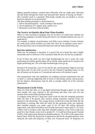 JJCET, TRICHY.
15
highest potential audience, reached them efficiently with our media plan, delivered
ads that broke through the clutter and increased their interest in buying our brand—
did it actually result in a purchase? Did people actually buy our product or service
based on exposure to our advertising?
The three guiding principles to measurement are
1. End to end measurement—reach, resonance and reaction
2. Across platforms (TV, digital, print, mobile, etc.)
3. Measured in real-time (when possible)
The Need to Act Quickly (Real-Time When Possible)
When we start executing a campaign, how do we know on a daily basis whether our
advertising campaign is actually being delivered to our intended audience the way it’s
supposed to?
For example, in digital, ad performance will differ across websites. Certain websites
are really good; certain websites are really bad. How do we optimize across sites? -
By moving money out of weak performing sites and into better performing sites.
Real time optimization:
When new ad campaign is launched, it is good if the ad is break thru and is highly
memorable and it is bad news if the consumers think the ad is for the key competitor.
If out of three ads aired, two have high breakthrough but one is weak, the weak
performing ad could be quickly taken off air and the media spend can be rotated to the
higher performing ads. This will make breakthrough scores go up.
Instead of 30 second ads, a mix of 15s and 30s ads, can be planned. Suppose real time
data shows that 15s ads work as well as 30s ads. Instead of spending money on 30s
ads, all money can be spent on 15-second ads and scores will continue to grow.
The measurement tools and capabilities are enabling real-time optimization this and
so there’s a catch-up happening both in terms of advertising systems and processes,
but the industry infrastructure must be able to actually enable all of this real-time
optimization.
Measurement Can Be Tricky
There are tools that allow us to tag digital advertising through a panel, we can read
those people who were exposed to the advertising and those who were not and
measure their actual offline purchase behavior.
A company doing this for a large beer client could see that this campaign generated
(after the fact) a 20 percent sales increase among consumers exposed versus not
exposed to the advertising. The average person would look at that and think that the
advertising is working. But when the reach for this particular client was analyzed,
their intended audience was males, aged 21–29. Of their 100 million delivered
impressions, only about 40 million were actually delivered to males aged 21–29. Sixty
million went to someone other than their intended audience; some went to kids (not
good for a beer brand); some went to people 65+. It would have been good if instead
of 40% of the impressions hitting the intended audience, 70 or 80% of the impressions
had hit them. When the 40 percent of impressions that hit the intended audience were
analyzed, the reach and frequency of those was 10 percent reach 65 frequency. In
 