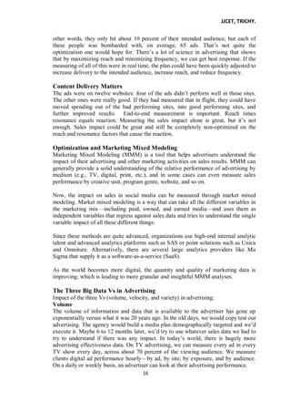 JJCET, TRICHY.
16
other words, they only hit about 10 percent of their intended audience, but each of
these people was bombarded with, on average, 65 ads. That’s not quite the
optimization one would hope for. There’s a lot of science in advertising that shows
that by maximizing reach and minimizing frequency, we can get best response. If the
measuring of all of this were in real time, the plan could have been quickly adjusted to
increase delivery to the intended audience, increase reach, and reduce frequency.
Content Delivery Matters
The ads were on twelve websites: four of the ads didn’t perform well in those sites.
The other ones were really good. If they had measured that in flight, they could have
moved spending out of the bad performing sites, into good performing sites, and
further improved results. End-to-end measurement is important. Reach times
resonance equals reaction. Measuring the sales impact alone is great, but it’s not
enough. Sales impact could be great and still be completely non-optimized on the
reach and resonance factors that cause the reaction.
Optimization and Marketing Mixed Modeling
Marketing Mixed Modeling (MMM) is a tool that helps advertisers understand the
impact of their advertising and other marketing activities on sales results. MMM can
generally provide a solid understanding of the relative performance of advertising by
medium (e.g., TV, digital, print, etc.), and in some cases can even measure sales
performance by creative unit, program genre, website, and so on.
Now, the impact on sales in social media can be measured through market mixed
modeling. Market mixed modeling is a way that can take all the different variables in
the marketing mix—including paid, owned, and earned media—and uses them as
independent variables that regress against sales data and tries to understand the single
variable impact of all these different things.
Since these methods are quite advanced, organizations use high-end internal analytic
talent and advanced analytics platforms such as SAS or point solutions such as Unica
and Omniture. Alternatively, there are several large analytics providers like Mu
Sigma that supply it as a software-as-a-service (SaaS).
As the world becomes more digital, the quantity and quality of marketing data is
improving, which is leading to more granular and insightful MMM analyses.
The Three Big Data Vs in Advertising
Impact of the three Vs (volume, velocity, and variety) in advertising:
Volume
The volume of information and data that is available to the advertiser has gone up
exponentially versus what it was 20 years ago. In the old days, we would copy test our
advertising. The agency would build a media plan demographically targeted and we’d
execute it. Maybe 6 to 12 months later, we’d try to use whatever sales data we had to
try to understand if there was any impact. In today’s world, there is hugely more
advertising effectiveness data. On TV advertising, we can measure every ad in every
TV show every day, across about 70 percent of the viewing audience. We measure
clients digital ad performance hourly—by ad, by site, by exposure, and by audience.
On a daily or weekly basis, an advertiser can look at their advertising performance.
 