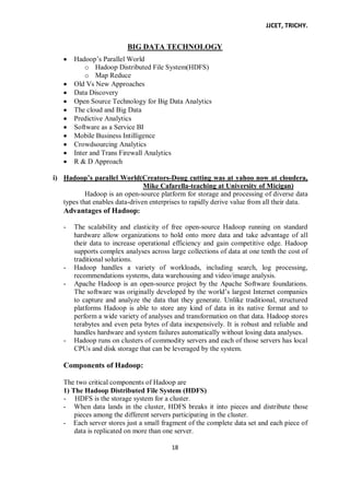JJCET, TRICHY.
18
BIG DATA TECHNOLOGY
Hadoop’s Parallel World
o Hadoop Distributed File System(HDFS)
o Map Reduce
Old Vs New Approaches
Data Discovery
Open Source Technology for Big Data Analytics
The cloud and Big Data
Predictive Analytics
Software as a Service BI
Mobile Business Intilligence
Crowdsourcing Analytics
Inter and Trans Firewall Analytics
R & D Approach
i) Hadoop’s parallel World(Creators-Doug cutting was at yahoo now at cloudera,
Mike Cafarella-teaching at University of Micigan)
Hadoop is an open-source platform for storage and processing of diverse data
types that enables data-driven enterprises to rapidly derive value from all their data.
Advantages of Hadoop:
- The scalability and elasticity of free open-source Hadoop running on standard
hardware allow organizations to hold onto more data and take advantage of all
their data to increase operational efficiency and gain competitive edge. Hadoop
supports complex analyses across large collections of data at one tenth the cost of
traditional solutions.
- Hadoop handles a variety of workloads, including search, log processing,
recommendations systems, data warehousing and video/image analysis.
- Apache Hadoop is an open-source project by the Apache Software foundations.
The software was originally developed by the world’s largest Internet companies
to capture and analyze the data that they generate. Unlike traditional, structured
platforms Hadoop is able to store any kind of data in its native format and to
perform a wide variety of analyses and transformation on that data. Hadoop stores
terabytes and even peta bytes of data inexpensively. It is robust and reliable and
handles hardware and system failures automatically without losing data analyses.
- Hadoop runs on clusters of commodity servers and each of those servers has local
CPUs and disk storage that can be leveraged by the system.
Components of Hadoop:
The two critical components of Hadoop are
1) The Hadoop Distributed File System (HDFS)
- HDFS is the storage system for a cluster.
- When data lands in the cluster, HDFS breaks it into pieces and distribute those
pieces among the different servers participating in the cluster.
- Each server stores just a small fragment of the complete data set and each piece of
data is replicated on more than one server.
 