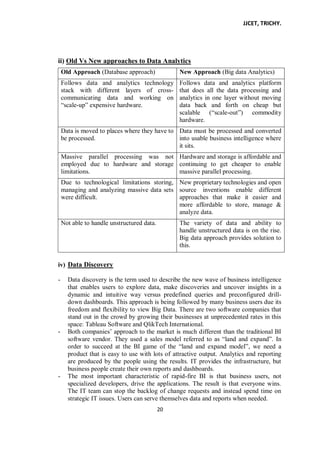 JJCET, TRICHY.
20
ii) Old Vs New approaches to Data Analytics
Old Approach (Database approach) New Approach (Big data Analytics)
Follows data and analytics technology
stack with different layers of cross-
communicating data and working on
―scale-up‖ expensive hardware.
Follows data and analytics platform
that does all the data processing and
analytics in one layer without moving
data back and forth on cheap but
scalable (―scale-out‖) commodity
hardware.
Data is moved to places where they have to
be processed.
Data must be processed and converted
into usable business intelligence where
it sits.
Massive parallel processing was not
employed due to hardware and storage
limitations.
Hardware and storage is affordable and
continuing to get cheaper to enable
massive parallel processing.
Due to technological limitations storing,
managing and analyzing massive data sets
were difficult.
New proprietary technologies and open
source inventions enable different
approaches that make it easier and
more affordable to store, manage &
analyze data.
Not able to handle unstructured data. The variety of data and ability to
handle unstructured data is on the rise.
Big data approach provides solution to
this.
iv) Data Discovery
- Data discovery is the term used to describe the new wave of business intelligence
that enables users to explore data, make discoveries and uncover insights in a
dynamic and intuitive way versus predefined queries and preconfigured drill-
down dashboards. This approach is being followed by many business users due its
freedom and flexibility to view Big Data. There are two software companies that
stand out in the crowd by growing their businesses at unprecedented rates in this
space: Tableau Software and QlikTech International.
- Both companies’ approach to the market is much different than the traditional BI
software vendor. They used a sales model referred to as ―land and expand‖. In
order to succeed at the BI game of the ―land and expand model‖, we need a
product that is easy to use with lots of attractive output. Analytics and reporting
are produced by the people using the results. IT provides the infrastructure, but
business people create their own reports and dashboards.
- The most important characteristic of rapid-fire BI is that business users, not
specialized developers, drive the applications. The result is that everyone wins.
The IT team can stop the backlog of change requests and instead spend time on
strategic IT issues. Users can serve themselves data and reports when needed.
 