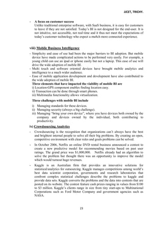 JJCET, TRICHY.
23
- A focus on customer success
Unlike traditional enterprise software, with SaaS business, it is easy for customers
to leave if they are not satisfied. Today’s BI is not designed for the end-user. It is
not intuitive, not accessible, not real time and it thus not meet the expectations of
today’s customer technology who expect a mu8ch more connected experience.
viii) Mobile Business Intelligence
- Simplicity and ease of use had been the major barriers to BI adoption. But mobile
device have made complicated actions to be performed very easily. For example, a
young child can use an ipad or iphone easily but not a laptop. This ease of use will
drive the wide adoption of mobile BI.
- Multi touch and software oriented devices have brought mobile analytics and
intelligence to a much wider audience.
- Ease of mobile application development and development have also contributed to
the wide adoption of mobile BI.
Three elements that have impacted the viability of mobile BI are
i) Location-GPS component enables finding location easy.
ii) Transaction can be done through smart phones.
iii) Multimedia functionality allows virtualization.
Three challenges with mobile BI include
i) Managing standards for these devices.
ii) Managing security (always a big challenge).
iii) Managing ―bring your own device‖, where you have devices both owned by the
company and devices owned by the individual, both contributing to
productivity.
ix) Crowdsourcing Analytics
- Crowdsourcing is the recognition that organizations can’t always have the best
and brightest internal people to solve all their big problems. By creating an open,
competitive environment with clear rules and goals problems can be solved.
- In October 2006, Netflix an online DVD rental business announced a contest to
create a new predictive model for recommending movies based on past user
ratings. The grand price was $1,000,000. Netflix already had an algorithm to
solve the problem but thought there was an opportunity to improve the model
which would turnout huge revenues.
- Kaggle is an Australian firm that provides an innovative solutions for
statistical/analytics for outsourcing. Kaggle manages competitions among world’s
best data scientist corporation, governments and research laboratories that
confront complex statistical challenges describe the problems to kaggle and
provide data sets. Kaggle converts the problems and the data into contests that are
posted on its website. The contest feature cash prizes ranging in values from $100
to $3 million. Kaggle’s clients range in size from tiny start-ups to Multinational
Corporations such as Ford Motor Company and government agencies such as
NASA.
 