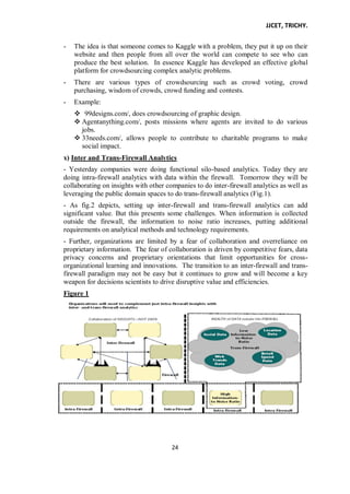 JJCET, TRICHY.
24
- The idea is that someone comes to Kaggle with a problem, they put it up on their
website and then people from all over the world can compete to see who can
produce the best solution. In essence Kaggle has developed an effective global
platform for crowdsourcing complex analytic problems.
- There are various types of crowdsourcing such as crowd voting, crowd
purchasing, wisdom of crowds, crowd funding and contests.
- Example:
 99designs.com/, does crowdsourcing of graphic design.
 Agentanything.com/, posts missions where agents are invited to do various
jobs.
 33needs.com/, allows people to contribute to charitable programs to make
social impact.
x) Inter and Trans-Firewall Analytics
- Yesterday companies were doing functional silo-based analytics. Today they are
doing intra-firewall analytics with data within the firewall. Tomorrow they will be
collaborating on insights with other companies to do inter-firewall analytics as well as
leveraging the public domain spaces to do trans-firewall analytics (Fig.1).
- As fig.2 depicts, setting up inter-firewall and trans-firewall analytics can add
significant value. But this presents some challenges. When information is collected
outside the firewall, the information to noise ratio increases, putting additional
requirements on analytical methods and technology requirements.
- Further, organizations are limited by a fear of collaboration and overreliance on
proprietary information. The fear of collaboration is driven by competitive fears, data
privacy concerns and proprietary orientations that limit opportunities for cross-
organizational learning and innovations. The transition to an inter-firewall and trans-
firewall paradigm may not be easy but it continues to grow and will become a key
weapon for decisions scientists to drive disruptive value and efficiencies.
Figure 1
 