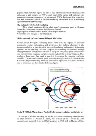 JJCET, TRICHY.
5
popular when marketers figured out how to feed information extracted from customer
databases to call centers. In 1990’s email entered the picture and marketers saw
opportunities to reach customers via Internet and WWW. In the past five years there
has been exponential growth in database marketing and the new scale is pushing up
against the limits of technology.
Big Data & New School of Marketing
New school marketers deliver what today’s consumers want ie. Relevant
interactive communication across digital power channels
Digital power channels: email, mobile, social display and web.
Consumers have changed so must marketers
Right approach – Cross Channel Lifecycle Marketing
Cross-Channel Lifecycle Marketing really starts with the capture of customer
permission, contact information, and preferences for multiple channels. It also
requires marketers to have the right integrated marketing and customer information
systems, so that (1) they can have complete understanding of customers through
stated preferences and observed behavior at any given time; and (2) they can automate
and optimize their programs and processes throughout the customer lifecycle. Once
marketers have that, they need a practical framework for planning marketing
activities. The various loops that guide marketing strategies and tactics in the Cross-
Channel Lifecycle Marketing approach: conversion, repurchase, stickiness, win-back,
and re-permission are shown in the following figure.
Social & Affiliate Marketing or Pay for Performance Marketing on the Internet
The concept of affiliate marketing, or pay for performance marketing on the Internet
is often credited to William J. Tobin, the founder of PC Flowers & Gifts.
Amazon.com launched its own affiliate program in 1996 and middleman affiliate
 