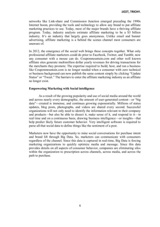 JJCET, TRICHY.
6
networks like Link-share and Commission Junction emerged preceding the 1990s
Internet boom, providing the tools and technology to allow any brand to put affiliate
marketing practices to use. Today, most of the major brands have a thriving affiliate
program. Today, industry analysts estimate affiliate marketing to be a $3 billion
industry. It’s an industry that largely goes anonymous. Unlike email and banner
advertising, affiliate marketing is a behind the scenes channel most consumers are
unaware of.
In 2012, the emergence of the social web brings these concepts together. What only
professional affiliate marketers could do prior to Facebook, Twitter, and Tumblr, now
any consumer with a mouse can do. Couponmountain.com and other well known
affiliate sites generate multimillion dollar yearly revenues for driving transactions for
the merchants they promote. The expertise required to build, host, and run a business
like Couponmountain.com is no longer needed when a consumer with zero technical
or business background can now publish the same content simply by clicking ―Update
Status‖ or ―Tweet.‖ The barriers to enter the affiliate marketing industry as an affiliate
no longer exist.
Empowering Marketing with Social intelligence
As a result of the growing popularity and use of social media around the world
and across nearly every demographic, the amount of user-generated content—or ―big
data‖—created is immense, and continues growing exponentially. Millions of status
updates, blog posts, photographs, and videos are shared every second. Successful
organizations will not only need to identify the information relevant to their company
and products—but also be able to dissect it, make sense of it, and respond to it—in
real time and on a continuous basis, drawing business intelligence—or insights—that
help predict likely future customer behavior. Very intelligent software is required to
parse all that social data to define things like the sentiment of a post.
Marketers now have the opportunity to mine social conversations for purchase intent
and brand lift through Big Data. So, marketers can communicate with consumers
regardless of the channel. Since this data is captured in real-time, Big Data is forcing
marketing organizations to quickly optimize media and message. Since this data
provides details on all aspects of consumer behavior, companies are eliminating silos
within the organization to prescription across channels, across media, and across the
path to purchase.
 