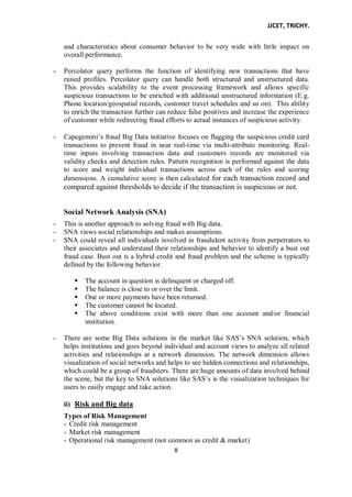 JJCET, TRICHY.
8
and characteristics about consumer behavior to be very wide with little impact on
overall performance.
- Percolator query performs the function of identifying new transactions that have
raised profiles. Percolator query can handle both structured and unstructured data.
This provides scalability to the event processing framework and allows specific
suspicious transactions to be enriched with additional unstructured information (E.g.
Phone location/geospatial records, customer travel schedules and so on). This ability
to enrich the transaction further can reduce false positives and increase the experience
of customer while redirecting fraud efforts to actual instances of suspicious activity.
- Capegemini’s fraud Big Data initiative focuses on flagging the suspicious credit card
transactions to prevent fraud in near real-time via multi-attribute monitoring. Real-
time inputs involving transaction data and customers records are monitored via
validity checks and detection rules. Pattern recognition is performed against the data
to score and weight individual transactions across each of the rules and scoring
dimensions. A cumulative score is then calculated for each transaction record and
compared against thresholds to decide if the transaction is suspicious or not.
Social Network Analysis (SNA)
- This is another approach to solving fraud with Big data.
- SNA views social relationships and makes assumptions.
- SNA could reveal all individuals involved in fraudulent activity from perpetrators to
their associates and understand their relationships and behavior to identify a bust out
fraud case. Bust out is a hybrid credit and fraud problem and the scheme is typically
defined by the following behavior.
 The account in question is delinquent or charged off.
 The balance is close to or over the limit.
 One or more payments have been returned.
 The customer cannot be located.
 The above conditions exist with more than one account and/or financial
institution.
- There are some Big Data solutions in the market like SAS’s SNA solution, which
helps institutions and goes beyond individual and account views to analyze all related
activities and relationships at a network dimension. The network dimension allows
visualization of social networks and helps to see hidden connections and relationships,
which could be a group of fraudsters. There are huge amounts of data involved behind
the scene, but the key to SNA solutions like SAS’s is the visualization techniques for
users to easily engage and take action.
ii) Risk and Big data
Types of Risk Management
- Credit risk management
- Market risk management
- Operational risk management (not common as credit & market)
 