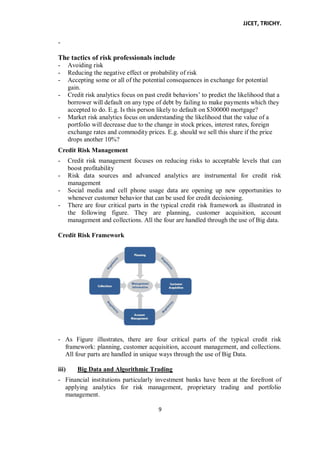 JJCET, TRICHY.
9
-
The tactics of risk professionals include
- Avoiding risk
- Reducing the negative effect or probability of risk
- Accepting some or all of the potential consequences in exchange for potential
gain.
- Credit risk analytics focus on past credit behaviors’ to predict the likelihood that a
borrower will default on any type of debt by failing to make payments which they
accepted to do. E.g. Is this person likely to default on $300000 mortgage?
- Market risk analytics focus on understanding the likelihood that the value of a
portfolio will decrease due to the change in stock prices, interest rates, foreign
exchange rates and commodity prices. E.g. should we sell this share if the price
drops another 10%?
Credit Risk Management
- Credit risk management focuses on reducing risks to acceptable levels that can
boost profitability
- Risk data sources and advanced analytics are instrumental for credit risk
management
- Social media and cell phone usage data are opening up new opportunities to
whenever customer behavior that can be used for credit decisioning.
- There are four critical parts in the typical credit risk framework as illustrated in
the following figure. They are planning, customer acquisition, account
management and collections. All the four are handled through the use of Big data.
Credit Risk Framework
- As Figure illustrates, there are four critical parts of the typical credit risk
framework: planning, customer acquisition, account management, and collections.
All four parts are handled in unique ways through the use of Big Data.
iii) Big Data and Algorithmic Trading
- Financial institutions particularly investment banks have been at the forefront of
applying analytics for risk management, proprietary trading and portfolio
management.
 