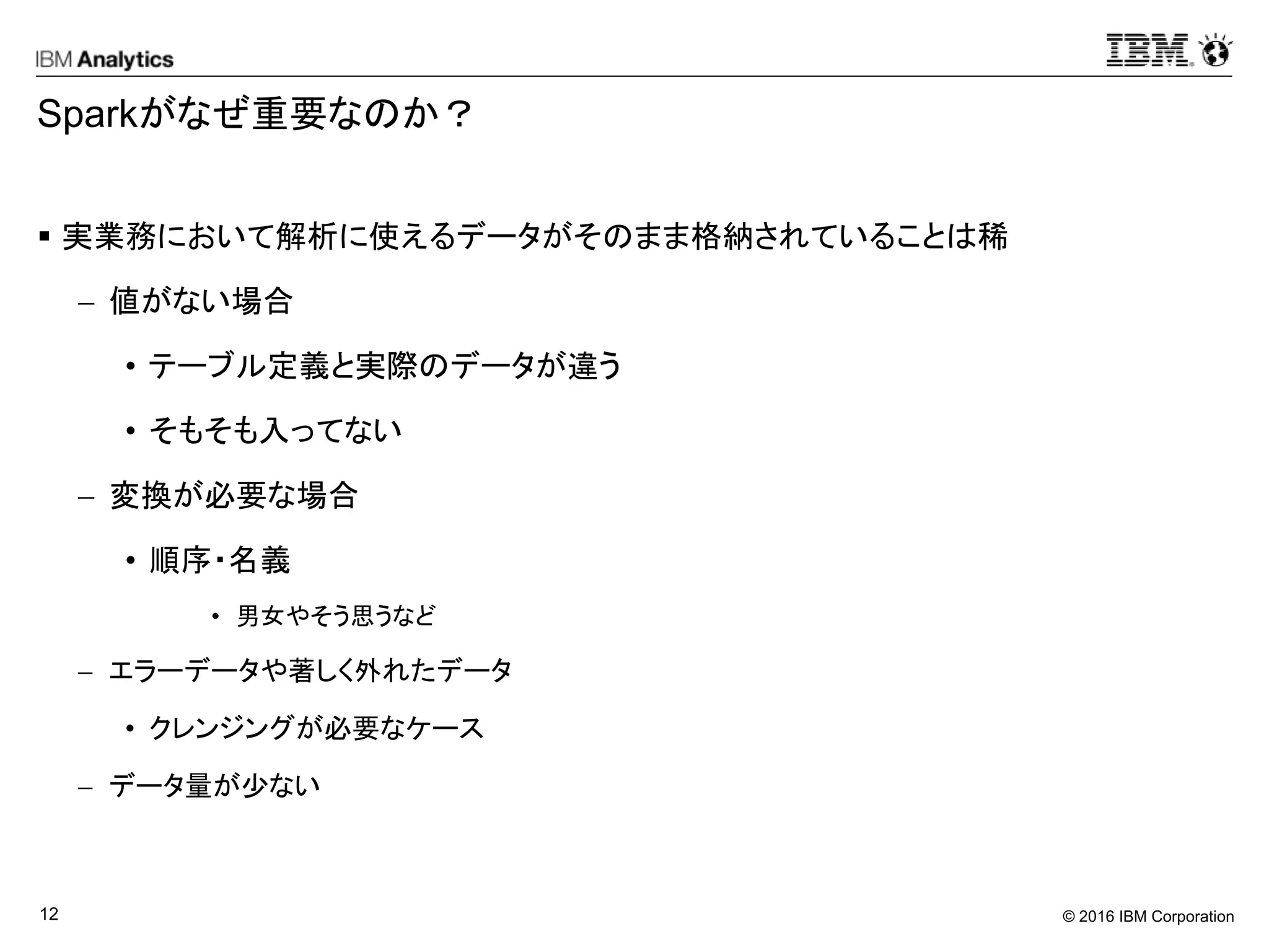 © 2016 IBM Corporation12
Sparkがなぜ重要なのか？
 実業務において解析に使えるデータがそのまま格納されていることは稀
 値がない場合
• テーブル定義と実際のデータが違う
• そもそも入ってない
 変換が必要な場合
• 順序・名義
• 男女やそう思うなど
 エラーデータや著しく外れたデータ
• クレンジングが必要なケース
 データ量が少ない
 