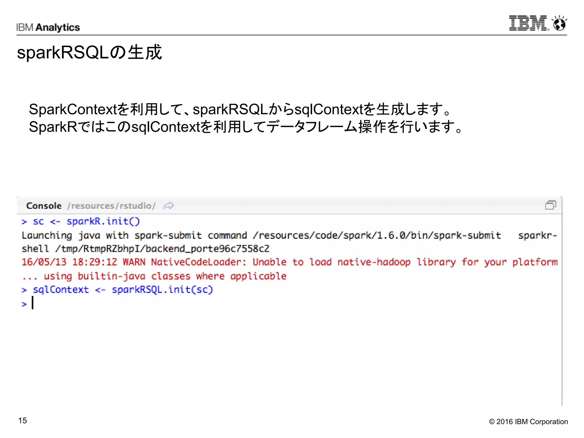 © 2016 IBM Corporation15
sparkRSQLの生成
SparkContextを利用して、sparkRSQLからsqlContextを生成します。
SparkRではこのsqlContextを利用してデータフレーム操作を行います。
 