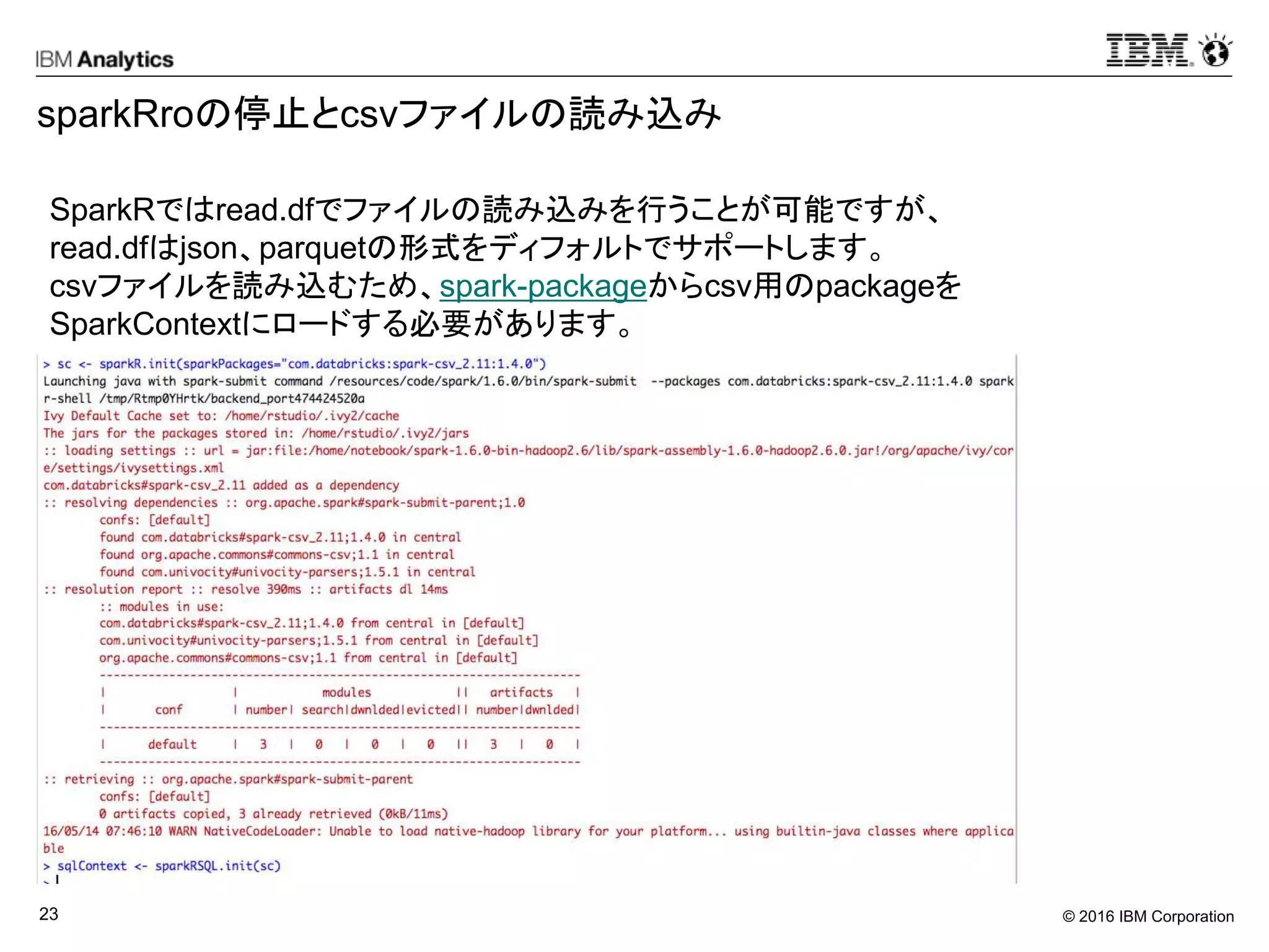 © 2016 IBM Corporation23
sparkRroの停止とcsvファイルの読み込み
SparkRではread.dfでファイルの読み込みを行うことが可能ですが、
read.dfはjson、parquetの形式をディフォルトでサポートします。
csvファイルを読み込むため、spark-packageからcsv用のpackageを
SparkContextにロードする必要があります。
 