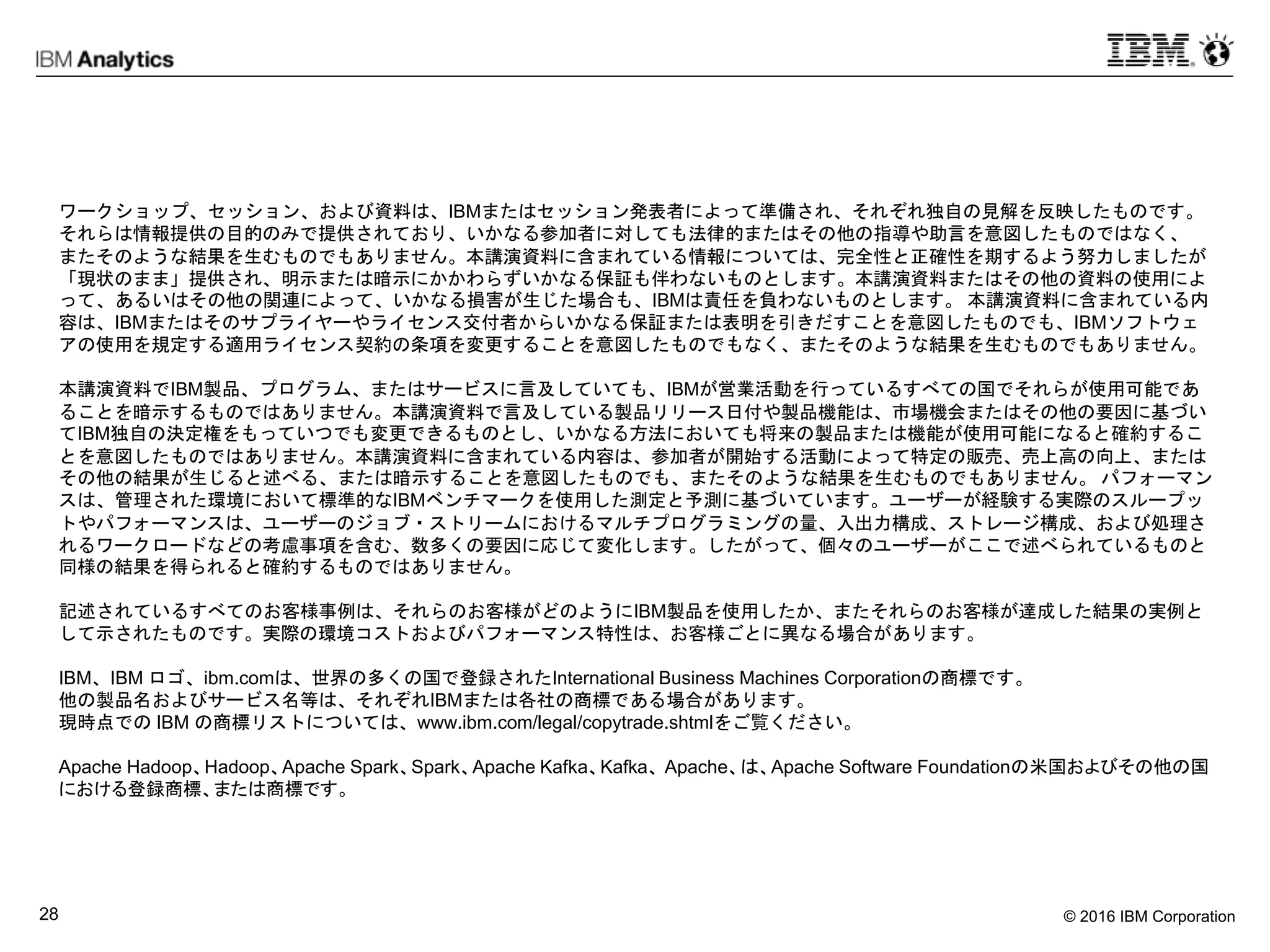 © 2016 IBM Corporation28
ワークショップ、セッション、および資料は、IBMまたはセッション発表者によって準備され、それぞれ独自の見解を反映したものです。
それらは情報提供の目的のみで提供されており、いかなる参加者に対しても法律的またはその他の指導や助言を意図したものではなく、
またそのような結果を生むものでもありません。本講演資料に含まれている情報については、完全性と正確性を期するよう努力しましたが
「現状のまま」提供され、明示または暗示にかかわらずいかなる保証も伴わないものとします。本講演資料またはその他の資料の使用によ
って、あるいはその他の関連によって、いかなる損害が生じた場合も、IBMは責任を負わないものとします。 本講演資料に含まれている内
容は、IBMまたはそのサプライヤーやライセンス交付者からいかなる保証または表明を引きだすことを意図したものでも、IBMソフトウェ
アの使用を規定する適用ライセンス契約の条項を変更することを意図したものでもなく、またそのような結果を生むものでもありません。
本講演資料でIBM製品、プログラム、またはサービスに言及していても、IBMが営業活動を行っているすべての国でそれらが使用可能であ
ることを暗示するものではありません。本講演資料で言及している製品リリース日付や製品機能は、市場機会またはその他の要因に基づい
てIBM独自の決定権をもっていつでも変更できるものとし、いかなる方法においても将来の製品または機能が使用可能になると確約するこ
とを意図したものではありません。本講演資料に含まれている内容は、参加者が開始する活動によって特定の販売、売上高の向上、または
その他の結果が生じると述べる、または暗示することを意図したものでも、またそのような結果を生むものでもありません。 パフォーマン
スは、管理された環境において標準的なIBMベンチマークを使用した測定と予測に基づいています。ユーザーが経験する実際のスループッ
トやパフォーマンスは、ユーザーのジョブ・ストリームにおけるマルチプログラミングの量、入出力構成、ストレージ構成、および処理さ
れるワークロードなどの考慮事項を含む、数多くの要因に応じて変化します。したがって、個々のユーザーがここで述べられているものと
同様の結果を得られると確約するものではありません。
記述されているすべてのお客様事例は、それらのお客様がどのようにIBM製品を使用したか、またそれらのお客様が達成した結果の実例と
して示されたものです。実際の環境コストおよびパフォーマンス特性は、お客様ごとに異なる場合があります。
IBM、IBM ロゴ、ibm.comは、世界の多くの国で登録されたInternational Business Machines Corporationの商標です。
他の製品名およびサービス名等は、それぞれIBMまたは各社の商標である場合があります。
現時点での IBM の商標リストについては、www.ibm.com/legal/copytrade.shtmlをご覧ください。
Apache Hadoop、Hadoop、Apache Spark、Spark、Apache Kafka、Kafka、 Apache、は、Apache Software Foundationの米国およびその他の国
における登録商標、または商標です。
 