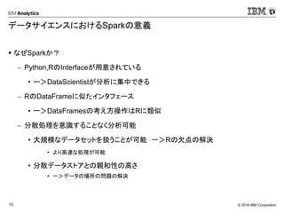 © 2016 IBM Corporation10
データサイエンスにおけるSparkの意義
 なぜSparkか？
 Python,RのInterfaceが用意されている
• ー＞DataScientistが分析に集中できる
 RのDataFrameに似たインタフェース
• ー＞DataFramesの考え方操作はRに類似
 分散処理を意識することなく分析可能
• 大規模なデータセットを扱うことが可能 ー＞Rの欠点の解決
• より高速な処理が可能
• 分散データストアとの親和性の高さ
• ー＞データの場所の問題の解決
 