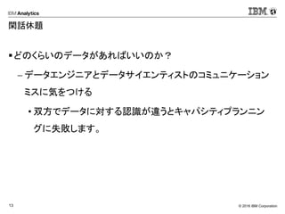 © 2016 IBM Corporation13
閑話休題
どのくらいのデータがあればいいのか？
 データエンジニアとデータサイエンティストのコミュニケーション
ミスに気をつける
• 双方でデータに対する認識が違うとキャパシティプランニン
グに失敗します。
 