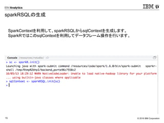 © 2016 IBM Corporation15
sparkRSQLの生成
SparkContextを利用して、sparkRSQLからsqlContextを生成します。
SparkRではこのsqlContextを利用してデータフレーム操作を行います。
 