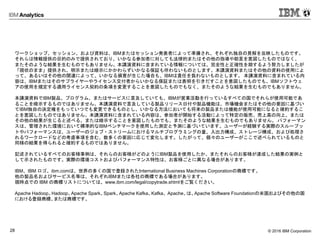 © 2016 IBM Corporation28
ワークショップ、セッション、および資料は、IBMまたはセッション発表者によって準備され、それぞれ独自の見解を反映したものです。
それらは情報提供の目的のみで提供されており、いかなる参加者に対しても法律的またはその他の指導や助言を意図したものではなく、
またそのような結果を生むものでもありません。本講演資料に含まれている情報については、完全性と正確性を期するよう努力しましたが
「現状のまま」提供され、明示または暗示にかかわらずいかなる保証も伴わないものとします。本講演資料またはその他の資料の使用によ
って、あるいはその他の関連によって、いかなる損害が生じた場合も、IBMは責任を負わないものとします。 本講演資料に含まれている内
容は、IBMまたはそのサプライヤーやライセンス交付者からいかなる保証または表明を引きだすことを意図したものでも、IBMソフトウェ
アの使用を規定する適用ライセンス契約の条項を変更することを意図したものでもなく、またそのような結果を生むものでもありません。
本講演資料でIBM製品、プログラム、またはサービスに言及していても、IBMが営業活動を行っているすべての国でそれらが使用可能であ
ることを暗示するものではありません。本講演資料で言及している製品リリース日付や製品機能は、市場機会またはその他の要因に基づい
てIBM独自の決定権をもっていつでも変更できるものとし、いかなる方法においても将来の製品または機能が使用可能になると確約するこ
とを意図したものではありません。本講演資料に含まれている内容は、参加者が開始する活動によって特定の販売、売上高の向上、または
その他の結果が生じると述べる、または暗示することを意図したものでも、またそのような結果を生むものでもありません。 パフォーマン
スは、管理された環境において標準的なIBMベンチマークを使用した測定と予測に基づいています。ユーザーが経験する実際のスループッ
トやパフォーマンスは、ユーザーのジョブ・ストリームにおけるマルチプログラミングの量、入出力構成、ストレージ構成、および処理さ
れるワークロードなどの考慮事項を含む、数多くの要因に応じて変化します。したがって、個々のユーザーがここで述べられているものと
同様の結果を得られると確約するものではありません。
記述されているすべてのお客様事例は、それらのお客様がどのようにIBM製品を使用したか、またそれらのお客様が達成した結果の実例と
して示されたものです。実際の環境コストおよびパフォーマンス特性は、お客様ごとに異なる場合があります。
IBM、IBM ロゴ、ibm.comは、世界の多くの国で登録されたInternational Business Machines Corporationの商標です。
他の製品名およびサービス名等は、それぞれIBMまたは各社の商標である場合があります。
現時点での IBM の商標リストについては、www.ibm.com/legal/copytrade.shtmlをご覧ください。
Apache Hadoop、Hadoop、Apache Spark、Spark、Apache Kafka、Kafka、 Apache、は、Apache Software Foundationの米国およびその他の国
における登録商標、または商標です。
 