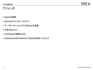 © 2016 IBM Corporation4
アジェンダ
 Sparkの概要
 Sparkのテクノロジースタック
 データサイエンスにおけるSparkの意義
 分析のおさらい
 なぜSparkが重要なのか
 DataScientistWorkBenchでSparkRを使ってみよう
 